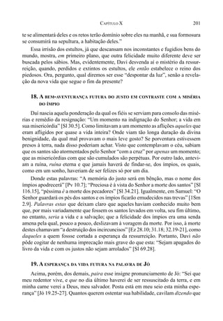 201CAPÍTULO X
te se alimentará deles e os retos terão domínio sobre eles na manhã, e sua formosura
se consumirá na sepultura, a habitação deles.”
Essa irrisão dos estultos, já que descansam nos inconstantes e fugidios bens do
mundo, mostra, em primeiro plano, que outra felicidade muito diferente deve ser
buscada pelos sábios. Mas, evidentemente, Davi desvenda aí o mistério da ressur-
reição, quando, perdidos e extintos os estultos, ele então estabelece o reino dos
piedosos. Ora, pergunto, qual diremos ser esse “despontar da luz”, senão a revela-
ção da nova vida que segue o fim da presente?
18. A BEM-AVENTURANÇA FUTURA DO JUSTO EM CONTRASTE COM A MISÉRIA
DO ÍMPIO
Daí nascia aquela ponderação da qual os fiéis se serviam para consolo das misé-
rias e remédio da resignação: “Um momento na indignação do Senhor; a vida em
sua misericórdia” [Sl 30.5]. Como limitavam a um momento as aflições aqueles que
eram afligidos por quase a vida inteira? Onde viam tão longa duração da divina
benignidade, da qual mal provavam o mais leve gosto? Se porventura estivessem
presos à terra, nada disso poderiam achar. Visto que contemplavam o céu, sabiam
que os santos são atormentados pelo Senhor “com a cruz” por apenas um momento;
que as misericórdias com que são cumulados são perpétuas. Por outro lado, antevi-
am a ruína, ruína eterna e que jamais haverá de findar-se, dos ímpios, os quais,
como em um sonho, haveriam de ser felizes só por um dia.
Donde estas palavras: “A memória do justo será em bênção, mas o nome dos
ímpios apodrecerá” [Pv 10.7]; “Preciosa é à vista do Senhor a morte dos santos” [Sl
116.15], “péssima é a morte dos pecadores” [Sl 34.21]. Igualmente, em Samuel: “O
Senhor guardará os pés dos santos e os ímpios ficarão emudecidos nas trevas” [1Sm
2.9]. Palavras estas que deixam claro que aqueles haviam conhecido muito bem
que, por mais variadamente que fossem os santos levados em volta, seu fim último,
no entanto, seria a vida e a salvação; que a felicidade dos ímpios era uma senda
amena pela qual, pouco a pouco, deslizavam à voragem da morte. Por isso, à morte
destes chamavam “a destruição dos incircuncisos” [Ez 28.10; 31.18; 32.19-21], como
daqueles a quem fossse cortada a esperança da ressurreição. Portanto, Davi não
pôde cogitar de nenhuma imprecação mais grave do que esta: “Sejam apagados do
livro da vida e com os justos não sejam arrolados” [Sl 69.28].
19. A ESPERANÇA DA VIDA FUTURA NA PALAVRA DE JÓ
Acima, porém, dos demais, paira esse insigne pronunciamento de Jó: “Sei que
meu redentor vive, e que no dia último haverei de ser ressuscitado da terra, e em
minha carne verei a Deus, meu salvador. Posta está em meu seio esta minha espe-
rança” [Jó 19.25-27]. Quantos querem ostentar sua habilidade, cavilam dizendo que
 