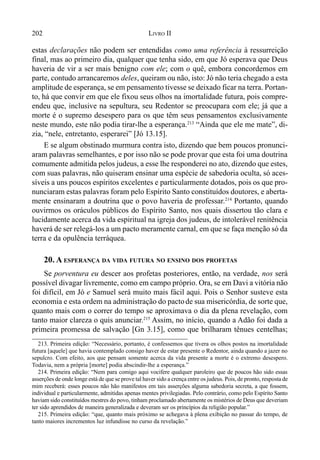 202 LIVRO II
estas declarações não podem ser entendidas como uma referência à ressurreição
final, mas ao primeiro dia, qualquer que tenha sido, em que Jó esperava que Deus
haveria de vir a ser mais benigno com ele; com o quê, embora concordemos em
parte, contudo arrancaremos deles, queiram ou não, isto: Jó não teria chegado a esta
amplitude de esperança, se em pensamento tivesse se deixado ficar na terra. Portan-
to, há que convir em que ele fixou seus olhos na imortalidade futura, pois compre-
endeu que, inclusive na sepultura, seu Redentor se preocupara com ele; já que a
morte é o supremo desespero para os que têm seus pensamentos exclusivamente
neste mundo, este não podia tirar-lhe a esperança.213
“Ainda que ele me mate”, di-
zia, “nele, entretanto, esperarei” [Jó 13.15].
E se algum obstinado murmura contra isto, dizendo que bem poucos pronunci-
aram palavras semelhantes, e por isso não se pode provar que esta foi uma doutrina
comumente admitida pelos judeus, a esse lhe responderei no ato, dizendo que estes,
com suas palavras, não quiseram ensinar uma espécie de sabedoria oculta, só aces-
síveis a uns poucos espíritos excelentes e particularmente dotados, pois os que pro-
nunciaram estas palavras foram pelo Espírito Santo constituídos doutores, e aberta-
mente ensinaram a doutrina que o povo haveria de professar.214
Portanto, quando
ouvirmos os oráculos públicos do Espírito Santo, nos quais dissertou tão clara e
lucidamente acerca da vida espiritual na igreja dos judeus, de intolerável renitência
haverá de ser relegá-los a um pacto meramente carnal, em que se faça menção só da
terra e da opulência terráquea.
20. A ESPERANÇA DA VIDA FUTURA NO ENSINO DOS PROFETAS
Se porventura eu descer aos profetas posteriores, então, na verdade, nos será
possível divagar livremente, como em campo próprio. Ora, se em Davi a vitória não
foi difícil, em Jó e Samuel será muito mais fácil aqui. Pois o Senhor susteve esta
economia e esta ordem na administração do pactode sua misericórdia, de sorte que,
quanto mais com o correr do tempo se aproximava o dia da plena revelação, com
tanto maior clareza o quis anunciar.215
Assim, no início, quando a Adão foi dada a
primeira promessa de salvação [Gn 3.15], como que brilharam tênues centelhas;
213. Primeira edição: “Necessário, portanto, é confessemos que tivera os olhos postos na imortalidade
futura [aquele] que havia contemplado consigo haver de estar presente o Redentor, ainda quando a jazer no
sepulcro. Com efeito, aos que pensam somente acerca da vida presente a morte é o extremo desespero.
Todavia, nem a própria [morte] podia abscindir-lhe a esperança.”
214. Primeira edição: “Nem para comigo aqui vocifere qualquer paroleiro que de poucos hão sido essas
asserções de onde longe está de que se prove tal haver sido a crença entre os judeus. Pois, de pronto, resposta de
mim receberá: esses poucos não hão manifestos em tais asserções alguma sabedoria secreta, a que fossem,
individual e particularmente, admitidas apenas mentes privilegiadas. Pelo contrário, como pelo Espírito Santo
haviam sido constituídos mestres do povo, tinham proclamado abertamente os mistérios de Deus que deveriam
ter sido aprendidos de maneira generalizada e deveram ser os princípios da religião popular.”
215. Primeira edição: “que, quanto mais próximo se achegava à plena exibição no passar do tempo, de
tanto maiores incrementos luz infundisse no curso da revelação.”
 