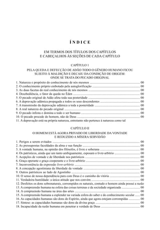 5
Í N D I C E
EM TERMOS DOS TÍTULOS DOS CAPÍTULOS
E CABEÇALHOS ÀS SEÇÕES DE CADA CAPÍTULO
CAPÍTULO 1
PELA QUEDA E DEFECÇÃO DE ADÃO TODO O GÊNERO HUMANO FICOU
SUJEITO À MALDIÇÃO E DECAIU DA CONDIÇÃO DE ORIGEM:
ONDE SE TRATA DO PECADO ORIGINAL
1. Natureza e propósito do conhecimento de nós mesmos ............................................................... 00
2. O conhecimento próprio embotado pela autoglorificação ............................................................ 00
3. As duas facetas do real conhecimento de nós mesmos ................................................................. 00
4. Desobediência, o fator da queda no Éden .................................................................................... 00
5. O pecado original de Adão afeta toda sua posteridade ................................................................. 00
6. A depravação adâmica propagada a todos os seus descendentes .................................................. 00
7. A transmissão da depravação adâmica a toda a posteridade ......................................................... 00
8. A real natureza do pecado original ............................................................................................... 00
9. O pecado infesta e domina a todo o ser humano .......................................................................... 00
10. O pecado procede do homem, não de Deus ............................................................................... 00
11. A depravação está na própria natureza, entretanto não pertence à natureza como tal
CAPÍTULO II
O HOMEM ESTÁ AGORA PRIVADO DE LIBERDADE DA VONTADE
E REDUZIDO A MÍSERA SERVIDÃO
1. Perigos a serem evitados .............................................................................................................. 00
2. As pressupostas faculdades da alma e sua função ........................................................................ 00
3. A vontade humana, na opinião dos filósofos, é livre e soberana .................................................. 00
4. Os patrísticos, ainda que um tanto ambiguamente, esposam o livre-arbítrio ................................ 00
5. Acepções de vontade e de liberdade nos patrísticos ..................................................................... 00
6. Graça operante e graça cooperante e o livre-arbítrio .................................................................... 00
7. Inconveniência da expressão livre-arbítrio .................................................................................. 00
8. A concepção agostiniana da liberdade da vontade ....................................................................... 00
9. Outros patrísticos ao lado de Agostinho ...................................................................................... 00
10. O senso de nossa dependência para com Deus é o caminho da vitória ...................................... 00
11. Verdadeira humildade: a única atitude que nos convém ............................................................. 00
12. Desfeitos os dons sobrenaturais, corrompidos os naturais, contudo o homem ainda possui a razão
13. A compreensão humana na esfera das coisas terrenas e da sociedade organizada ....................... 00
14. A compreensão humana na área das artes .................................................................................. 00
15. A compreensão humana a esplender na variada esfera do saber e do conhecimento secular ...... 00
16. As capacidades humanas são dons do Espírito, ainda que agora estejam corrompidas .............. 00
17. Síntese: as capacidades humanas são dons da divina graça ........................................................ 00
18. Incapacidade da razão humana em penetrar a verdade de Deus ................................................. 00
 
