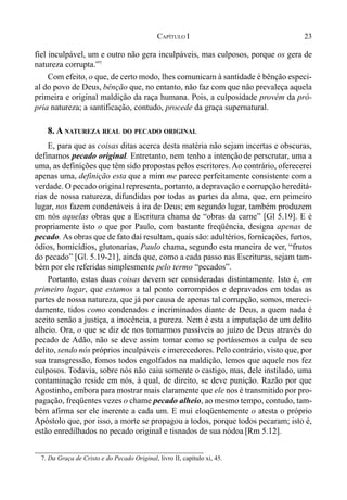 23CAPÍTULO I
fiel inculpável, um e outro não gera inculpáveis, mas culposos, porque os gera de
natureza corrupta.”7
Com efeito, o que, de certo modo, lhes comunicam à santidade é bênção especi-
al do povo de Deus, bênção que, no entanto, não faz com que não prevaleça aquela
primeira e original maldição da raça humana. Pois, a culposidade provém da pró-
pria natureza; a santificação, contudo, procede da graça supernatural.
8. A NATUREZA REAL DO PECADO ORIGINAL
E, para que as coisas ditas acerca desta matéria não sejam incertas e obscuras,
definamos pecado original. Entretanto, nem tenho a intenção de perscrutar, uma a
uma, as definições que têm sido propostas pelos escritores. Ao contrário, oferecerei
apenas uma, definição esta que a mim me parece perfeitamente consistente com a
verdade. O pecado original representa, portanto, a depravação e corrupção hereditá-
rias de nossa natureza, difundidas por todas as partes da alma, que, em primeiro
lugar, nos fazem condenáveis à ira de Deus; em segundo lugar, também produzem
em nós aquelas obras que a Escritura chama de “obras da carne” [Gl 5.19]. E é
propriamente isto o que por Paulo, com bastante freqüência, designa apenas de
pecado. As obras que de fato daí resultam, quais são: adultérios, fornicações, furtos,
ódios, homicídios, glutonarias, Paulo chama, segundo esta maneira de ver, “frutos
do pecado” [Gl. 5.19-21], ainda que, como a cada passo nas Escrituras, sejam tam-
bém por ele referidas simplesmente pelo termo “pecados”.
Portanto, estas duas coisas devem ser consideradas distintamente. Isto é, em
primeiro lugar, que estamos a tal ponto corrompidos e depravados em todas as
partes de nossa natureza, que já por causa de apenas tal corrupção, somos, mereci-
damente, tidos como condenados e incriminados diante de Deus, a quem nada é
aceito senão a justiça, a inocência, a pureza. Nem é esta a imputação de um delito
alheio. Ora, o que se diz de nos tornarmos passíveis ao juízo de Deus através do
pecado de Adão, não se deve assim tomar como se portássemos a culpa de seu
delito, sendo nós próprios inculpáveis e imerecedores. Pelo contrário, visto que, por
sua transgressão, fomos todos engolfados na maldição, lemos que aquele nos fez
culposos. Todavia, sobre nós não caiu somente o castigo, mas, dele instilado, uma
contaminação reside em nós, à qual, de direito, se deve punição. Razão por que
Agostinho, embora para mostrar mais claramente que ele nos é transmitido por pro-
pagação, freqüentes vezes o chame pecado alheio, ao mesmo tempo, contudo, tam-
bém afirma ser ele inerente a cada um. E mui eloqüentemente o atesta o próprio
Apóstolo que, por isso, a morte se propagou a todos, porque todos pecaram; isto é,
estão enredilhados no pecado original e tisnados de sua nódoa [Rm 5.12].
7. Da Graça de Cristo e do Pecado Original, livro II, capítulo xi, 45.
 