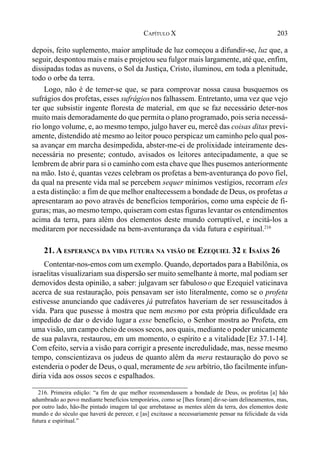 203CAPÍTULO X
depois, feito suplemento, maior amplitude de luz começou a difundir-se, luz que, a
seguir, despontou mais e mais e projetou seu fulgor mais largamente, até que, enfim,
dissipadas todas as nuvens, o Sol da Justiça, Cristo, iluminou, em toda a plenitude,
todo o orbe da terra.
Logo, não é de temer-se que, se para comprovar nossa causa busquemos os
sufrágios dos profetas, esses sufrágiosnos falhassem. Entretanto, uma vez que vejo
ter que subsistir ingente floresta de material, em que se faz necessário deter-nos
muito mais demoradamente do que permita o plano programado, pois seria necessá-
rio longo volume, e, ao mesmo tempo, julgo haver eu, mercê das coisas ditas previ-
amente, distendido até mesmo ao leitor pouco perspicaz um caminho pelo qual pos-
sa avançar em marcha desimpedida, abster-me-ei de prolixidade inteiramente des-
necessária no presente; contudo, avisados os leitores antecipadamente, a que se
lembrem de abrir para si o caminho com esta chave que lhes pusemos anteriormente
na mão. Isto é, quantas vezes celebram os profetas a bem-aventurança do povo fiel,
da qual na presente vida mal se percebem sequer mínimos vestígios, recorram eles
a esta distinção: a fim de que melhor enaltecessem a bondade de Deus, os profetas a
apresentaram ao povo através de benefícios temporários, como uma espécie de fi-
guras; mas, ao mesmo tempo, quiseram com estas figuras levantar os entendimentos
acima da terra, para além dos elementos deste mundo corruptível, e incitá-los a
meditarem por necessidade na bem-aventurança da vida futura e espiritual.216
21. A ESPERANÇA DA VIDA FUTURA NA VISÃO DE EZEQUIEL 32 E ISAÍAS 26
Contentar-nos-emos com um exemplo. Quando, deportados para a Babilônia, os
israelitas visualizariam sua dispersão ser muito semelhante à morte, mal podiam ser
demovidos desta opinião, a saber: julgavam ser fabulosoo que Ezequiel vaticinava
acerca de sua restauração, pois pensavam ser isto literalmente, como se o profeta
estivesse anunciando que cadáveres já putrefatos haveriam de ser ressuscitados à
vida. Para que pusesse à mostra que nem mesmo por esta própria dificuldade era
impedido de dar o devido lugar a esse benefício, o Senhor mostra ao Profeta, em
uma visão, um campo cheio de ossos secos, aos quais, mediante o poder unicamente
de sua palavra, restaurou, em um momento, o espírito e a vitalidade [Ez 37.1-14].
Com efeito, servia a visão para corrigir a presente incredulidade, mas, nesse mesmo
tempo, conscientizava os judeus de quanto além da mera restauração do povo se
estenderia o poder de Deus, o qual, meramente de seu arbítrio, tão facilmente infun-
diria vida aos ossos secos e espalhados.
216. Primeira edição: “a fim de que melhor recomendassem a bondade de Deus, os profetas [a] hão
adumbrado ao povo mediante benefícios temporários, como se [lhes foram] dir-se-iam delineamentos, mas,
por outro lado, hão-lhe pintado imagem tal que arrebatasse as mentes além da terra, dos elementos deste
mundo e do século que haverá de perecer, e [as] excitasse a necessariamente pensar na felicidade da vida
futura e espiritual.”
 