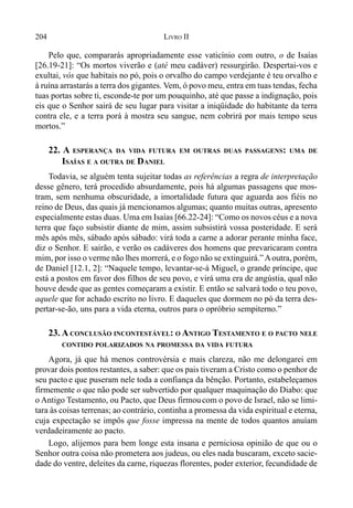 204 LIVRO II
Pelo que, compararás apropriadamente esse vaticínio com outro, o de Isaías
[26.19-21]: “Os mortos viverão e (até meu cadáver) ressurgirão. Despertai-vos e
exultai, vós que habitais no pó, pois o orvalho do campo verdejante é teu orvalho e
à ruína arrastarás a terra dos gigantes. Vem, ó povo meu, entra em tuas tendas, fecha
tuas portas sobre ti, esconde-te por um pouquinho, até que passe a indignação, pois
eis que o Senhor sairá de seu lugar para visitar a iniqüidade do habitante da terra
contra ele, e a terra porá à mostra seu sangue, nem cobrirá por mais tempo seus
mortos.”
22. A ESPERANÇA DA VIDA FUTURA EM OUTRAS DUAS PASSAGENS: UMA DE
ISAÍAS E A OUTRA DE DANIEL
Todavia, se alguém tenta sujeitar todas as referências a regra de interpretação
desse gênero, terá procedido absurdamente, pois há algumas passagens que mos-
tram, sem nenhuma obscuridade, a imortalidade futura que aguarda aos fiéis no
reino de Deus, das quais já mencionamos algumas; quanto muitas outras, apresento
especialmente estas duas. Uma em Isaías [66.22-24]: “Como os novos céus e a nova
terra que faço subsistir diante de mim, assim subsistirá vossa posteridade. E será
mês após mês, sábado após sábado: virá toda a carne a adorar perante minha face,
diz o Senhor. E sairão, e verão os cadáveres dos homens que prevaricaram contra
mim, por isso o verme não lhes morrerá, e o fogo não se extinguirá.”Aoutra, porém,
de Daniel [12.1, 2]: “Naquele tempo, levantar-se-á Miguel, o grande príncipe, que
está a postos em favor dos filhos de seu povo, e virá uma era de angústia, qual não
houve desde que as gentes começaram a existir. E então se salvará todo o teu povo,
aquele que for achado escrito no livro. E daqueles que dormem no pó da terra des-
pertar-se-ão, uns para a vida eterna, outros para o opróbrio sempiterno.”
23. A CONCLUSÃO INCONTESTÁVEL: O ANTIGO TESTAMENTO E O PACTO NELE
CONTIDO POLARIZADOS NA PROMESSA DA VIDA FUTURA
Agora, já que há menos controvérsia e mais clareza, não me delongarei em
provar dois pontos restantes, a saber: que os pais tiveram a Cristo como o penhor de
seu pacto e que puseram nele toda a confiança da bênção. Portanto, estabeleçamos
firmemente o que não pode ser subvertido por qualquer maquinação do Diabo: que
o Antigo Testamento, ou Pacto, que Deus firmoucom o povo de Israel, não se limi-
tara às coisas terrenas; ao contrário, continha a promessa da vida espiritual e eterna,
cuja expectação se impôs que fosse impressa na mente de todos quantos anuíam
verdadeiramente ao pacto.
Logo, alijemos para bem longe esta insana e perniciosa opinião de que ou o
Senhor outra coisa não prometera aos judeus, ou eles nada buscaram, exceto sacie-
dade do ventre, deleites da carne, riquezas florentes, poder exterior, fecundidade de
 