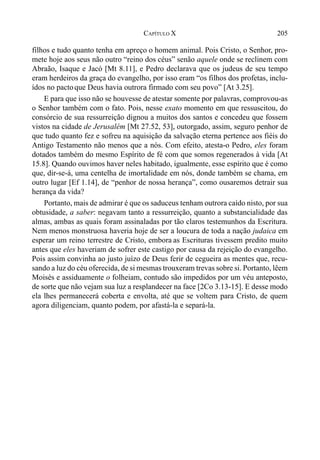 205CAPÍTULO X
filhos e tudo quanto tenha em apreço o homem animal. Pois Cristo, o Senhor, pro-
mete hoje aos seus não outro “reino dos céus” senão aquele onde se reclinem com
Abraão, Isaque e Jacó [Mt 8.11], e Pedro declarava que os judeus de seu tempo
eram herdeiros da graça do evangelho, por isso eram “os filhos dos profetas, inclu-
ídos no pactoque Deus havia outrora firmado com seu povo” [At 3.25].
E para que isso não se houvesse de atestar somente por palavras, comprovou-as
o Senhor também com o fato. Pois, nesse exato momento em que ressuscitou, do
consórcio de sua ressurreição dignou a muitos dos santos e concedeu que fossem
vistos na cidade de Jerusalém [Mt 27.52, 53], outorgado, assim, seguro penhor de
que tudo quanto fez e sofreu na aquisição da salvação eterna pertence aos fiéis do
Antigo Testamento não menos que a nós. Com efeito, atesta-o Pedro, eles foram
dotados também do mesmo Espírito de fé com que somos regenerados à vida [At
15.8]. Quando ouvimos haver neles habitado, igualmente, esse espírito que é como
que, dir-se-á, uma centelha de imortalidade em nós, donde também se chama, em
outro lugar [Ef 1.14], de “penhor de nossa herança”, como ousaremos detrair sua
herança da vida?
Portanto, mais de admirar é que os saduceus tenham outrora caído nisto, por sua
obtusidade, a saber: negavam tanto a ressurreição, quanto a substancialidade das
almas, ambas as quais foram assinaladas por tão claros testemunhos da Escritura.
Nem menos monstruosa haveria hoje de ser a loucura de toda a nação judaica em
esperar um reino terrestre de Cristo, embora as Escrituras tivessem predito muito
antes que eles haveriam de sofrer este castigo por causa da rejeição do evangelho.
Pois assim convinha ao justo juízo de Deus ferir de cegueira as mentes que, recu-
sando a luz do céu oferecida, de si mesmas trouxeram trevas sobre si. Portanto, lêem
Moisés e assiduamente o folheiam, contudo são impedidos por um véu anteposto,
de sorte que não vejam sua luz a resplandecer na face [2Co 3.13-15]. E desse modo
ela lhes permanecerá coberta e envolta, até que se voltem para Cristo, de quem
agora diligenciam, quanto podem, por afastá-la e separá-la.
 