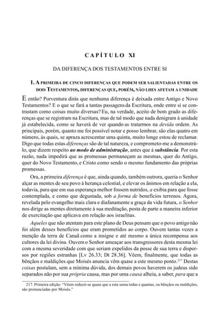 206 LIVRO II
217. Primeira edição: “Vêem reduzir-se quase que a esta suma todas e quantas, ou bênçãos ou maldições,
são pronunciadas por Moisés.”
C A P Í T U L O XI
DA DIFERENÇA DOS TESTAMENTOS ENTRE SI
1. A PRIMEIRA DE CINCO DIFERENÇAS QUE PODEM SER SALIENTADAS ENTRE OS
DOIS TESTAMENTOS, DIFERENÇAS QUE, PORÉM, NÃO LHES AFETAM A UNIDADE
E então? Porventura dirás que nenhuma diferença é deixada entre Antigo e Novo
Testamentos? E o que se fará a tantas passagensda Escritura, onde entre si se con-
trastam como coisas muito diversas? Eu, na verdade, aceito de bom grado as dife-
renças que se registram na Escritura, mas de tal modo que nada denigram à unidade
já estabelecida, como se haverá de ver quando as tratarmos na devida ordem. As
principais, porém, quanto me foi possível notar e posso lembrar, são elas quatro em
número, às quais, se apraza acrescentar uma quinta, muito longe estou de reclamar.
Digo que todas estas diferenças são de tal natureza, e comprometo-me a demonstrá-
lo, que dizem respeito ao modo de administração, antes que à substância. Por esta
razão, nada impedirá que as promessas permaneçam as mesmas, quer do Antigo,
quer do Novo Testamento,e Cristo como sendo o mesmo fundamento das próprias
promessas.
Ora, a primeira diferença é que, ainda quando, também outrora, queria o Senhor
alçar as mentes de seu povo à herança celestial, e elevar os ânimos em relação a ela,
todavia, para que em sua esperança melhor fossem nutridos, a exibia para que fosse
contemplada, e como que degustada, sob a forma de benefícios terrenos. Agora,
revelada pelo evangelho mais clara e diafanamente a graça da vida futura, o Senhor
nos dirige as mentes diretamente à sua meditação, posta de parte a maneira inferior
de exercitação que aplicava em relação aos israelitas.
Aqueles que não atentam para este plano de Deus pensam que o povo antigonão
foi além desses benefícios que eram prometidos ao corpo. Ouvem tantas vezes a
menção da terra de Canaã como a insigne e até mesmo a única recompensa aos
cultores da lei divina. Ouvemo Senhor ameaçar aos transgressores desta mesma lei
com a mesma severidade com que seriam expelidos da posse de sua terra e disper-
sos por regiões estranhas [Lv 26.33; Dt 28.36]. Vêem, finalmente, que todas as
bênçãos e maldições que Moisés anuncia vêm quase a este mesmo ponto.217
Destas
coisas postulam, sem a mínima dúvida, dos demais povos haverem os judeus sido
separados não por sua própria causa, mas por uma causa alheia, a saber, para que a
 