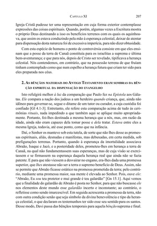207CAPÍTULO XI
Igreja Cristã pudesse ter uma representação em cuja forma exterior contemplasse
expressões das coisas espirituais. Quando, porém, algumas vezes a Escritura mostra
o próprio Deus destinando a isso os benefícios terrenos com os quais os aquinhoa-
va, que assim os estava conduzindo pela mão à esperança celestial, deixar de atentar
para dispensação desta natureza foi de excessiva imperícia, para não dizerobtusidade.
Com esta espécie de homens o ponto de controvérsia consiste em que eles ensi-
nam que a posse da terra de Canaã constituía para os israelitas a suprema e última
bem-aventurança; e que para nós, depois de Cristo ser revelado, tipificava a herança
celestial. Nós contendemos, em contrário, que na possessão terrena de que fruíam
tinham contemplado como que num espelho a herança futura que criam ter sido para
eles preparada nos céus.
2. AS BÊNÇÃOS MATERIAIS DO ANTIGO TESTAMENTO ERAM SOMBRAS DA BÊN-
ÇÃO ESPIRITUAL DA DISPENSAÇÃO DO EVANGELHO
Isto refulgirá melhor à luz da comparação que Paulo fez na Epístola aos Gála-
tas. Ele compara a nação dos judeus a um herdeiro quando criança, que, ainda não
idôneo para governar-se, segue o ditame de um tutor ou curador, a cuja custódia foi
confiado [Gl 4.1-3]. Entretanto, ele refere esta comparação acima de tudo às ceri-
mônias rituais, nada impedindo a que também aqui se aplique muito apropriada-
mente. Portanto, foi-lhes destinada a mesma herança que a nós, mas, em razão da
idade, ainda não eram capazes dela tomar posse e dela tratar. Estava entre eles a
mesma Igreja, todavia, até esse ponto, como que na infância.
Daí, o Senhor os manteve sob esta tutela, de sorte que não lhes desse as promes-
sas espirituais, aliás, desnudas e manifestas, mas debuxadas, em certa medida, sob
prefigurações terrenas. Portanto, quando à esperança da imortalidade associava
Abraão, Isaque e Jacó, e a posteridade deles, prometeu-lhes em herança a terra de
Canaã, na qual não fundamentassem suas esperanças, mas de cuja visão se exerci-
tassem e se firmassem na esperança daquela herança real que ainda não se fazia
patente. E para que não viessem a desvairar no engano, era-lhes dada uma promessa
superior, que lhes atestasse não ser a terra o supremo benefício de Deus. Assim, não
se permite que Abraão ficasse estático na promessa prometida da terra; pelo contrá-
rio, mediante uma promessa maior, sua mente é elevada ao Senhor. Pois, ouve ele:
“Abraão, Eu sou teu protetor e mui grande é teu galardão” [Gn 15.1]. Aqui vemos
que a finalidade do galardão deAbraão é posta no Senhor, para que não buscasse ele
nos elementos deste mundo esse galardão incerto e inconstante; ao contrário, o
refletisse como sendo imarcescível. Em seguida acrescenta a promessa da terra, não
com outra condição senão queseja símbolo da divina benevolência e tipo da heran-
ça celestial, o que declaram os testemunhos ter sido esse seu sentidopara os santos.
Desse modo, Davi passa das bênçãos temporais para aquela bênçãosuprema e final.
 