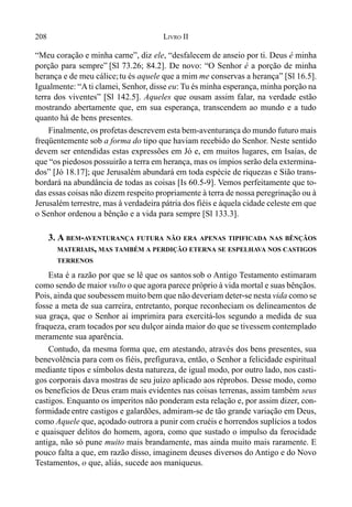 208 LIVRO II
“Meu coração e minha carne”, diz ele, “desfalecem de anseio por ti. Deus é minha
porção para sempre” [Sl 73.26; 84.2]. De novo: “O Senhor é a porção de minha
herança e de meu cálice;tu és aquele que a mim me conservas a herança” [Sl 16.5].
Igualmente: “A ti clamei, Senhor, disse eu: Tu és minha esperança, minha porção na
terra dos viventes” [Sl 142.5]. Aqueles que ousam assim falar, na verdade estão
mostrando abertamente que, em sua esperança, transcendem ao mundo e a tudo
quanto há de bens presentes.
Finalmente, os profetas descrevem esta bem-aventurança do mundo futuro mais
freqüentemente sob a forma do tipo que haviam recebido do Senhor. Neste sentido
devem ser entendidas estas expressões em Jó e, em muitos lugares, em Isaías, de
que “os piedosos possuirão a terra em herança, mas os ímpios serão dela extermina-
dos” [Jó 18.17]; que Jerusalém abundará em toda espécie de riquezas e Sião trans-
bordará na abundância de todas as coisas [Is 60.5-9]. Vemos perfeitamente que to-
das essas coisas não dizem respeito propriamente à terra de nossa peregrinação ou à
Jerusalém terrestre, mas à verdadeira pátria dos fiéis e àquela cidade celeste em que
o Senhor ordenou a bênção e a vida para sempre [Sl 133.3].
3. A BEM-AVENTURANÇA FUTURA NÃO ERA APENAS TIPIFICADA NAS BÊNÇÃOS
MATERIAIS, MAS TAMBÉM A PERDIÇÃO ETERNA SE ESPELHAVA NOS CASTIGOS
TERRENOS
Esta é a razão por que se lê que os santos sob o Antigo Testamento estimaram
como sendo de maior vulto o que agora parece próprio à vida mortal e suas bênçãos.
Pois, ainda que soubessem muito bem que não deveriam deter-se nesta vida como se
fosse a meta de sua carreira, entretanto, porque reconheciam os delineamentos de
sua graça, que o Senhor aí imprimira para exercitá-los segundo a medida de sua
fraqueza, eram tocados por seu dulçor ainda maior do que se tivessem contemplado
meramente sua aparência.
Contudo, da mesma forma que, em atestando, através dos bens presentes, sua
benevolência para com os fiéis, prefigurava, então, o Senhor a felicidade espiritual
mediante tipos e símbolos desta natureza, de igual modo, por outro lado, nos casti-
gos corporais dava mostras de seu juízo aplicado aos réprobos. Desse modo, como
os benefícios de Deus eram mais evidentes nas coisas terrenas, assim também seus
castigos. Enquanto os imperitos não ponderam esta relação e, por assim dizer, con-
formidadeentre castigos e galardões, admiram-se de tão grande variação em Deus,
como Aquele que, açodado outrora a punir com cruéis e horrendos suplícios a todos
e quaisquer delitos do homem, agora, como que sustado o impulso da ferocidade
antiga, não só pune muito mais brandamente, mas ainda muito mais raramente. E
pouco falta a que, em razão disso, imaginem deuses diversos do Antigo e do Novo
Testamentos, o que, aliás, sucede aos maniqueus.
 