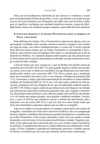209CAPÍTULO XI
Aliás, nos devencilharemos facilmente de tais entraves se voltarmos a mente
para esta dispensação de Deus de que falei, a saber, que durante esse tempo em que
ao povo de Israel ministrava seu Testamento, até então como que de forma velada,
quis ele significar e prefigurar ora, mediante benefícios terrenos, a graça da felici-
dade futura e eterna, ora, mediante castigos corporais, a gravidade da morte espiritual.
4. A SEGUNDA DIFERENÇA: NO ANTIGO TESTAMENTO JAZEM AS SOMBRAS; NO
NOVO, A REALIDADE
Outra diferença de Antigo e Novo Testamentosé expressa nas figuras, uma vez
que naquele a realidade estava ausente, ostentava somente a imagem e uma sombra
em lugar do corpo, este exibe a realidade presente e o corpo real. E ocorre menção
desta diferença quase sempre que ao Antigo Testamento se contraponha o Novo.
Todavia, mais extensiva que em qualquer outro lugar é a consideração que se faz na
Epístola aos Hebreus. Aí o Apóstolo disputa contra aqueles que não pensavam que
as observâncias da lei mosaica não podiam ser abolidas sem que arrastassem consi-
go a ruína de toda a religião.
A fim de refutar esse erro, assume ele o que no Profeta fora predito acerca do
sacerdócio de Cristo [Sl 110.4; Hb 7.11], pois quando Àquele se atribui um sacerdó-
cio eterno, certo é que se abole esse sacerdócio em que diariamente uns eram subs-
tituídos pelos outros como sucessores [Hb 7.23]. Prova, porém, que a instituição
deste novo sacerdócio prevalece sobre o outro porque é firmada em juramento [Hb
7.21]. Acrescenta, a seguir, que nesta transmutação de sacerdócio se opera também
mudança de Testamento [Hb 8.6-13]. E isto, com uma razão, confirma ter sido ne-
cessário, porquanto esta era a fraqueza da lei: que ela nada podia conduzir à perfei-
ção [Hb 7.19]. Então, a seguir, expõe de que natureza era essa fraqueza: na verdade,
que consistia nas expressões externas da justiçada carne, que, segundo a consciên-
cia, não podiam tornar perfeitos a seus cultores, porque com sacrifícios de animais
a lei não podia nem apagar pecados, nem granjear verdadeira santidade. Conclui,
pois, o autor de Hebreus que nela houve apenas a sombra dos bens futuros, não a
expressão viva das coisas [Hb 10.1], e por isso não teve outra função senão que
fosse uma introdução à esperança superior que se exibe no evangelho.
Aqui se nos impõe ver em que aspecto se compara o pacto da lei com o pacto do
evangelho, o ministério de Cristo com o ministério de Moisés. Ora, se a comparação
dissesse respeito à substância das promessas, grande discrepância se estenderia en-
tre os dois Testamentos. Uma vez que, entretanto, a outro rumo nos conduz o estado
da questão, a este devemos volver-nos para descobrirmos a verdade. Tragamos, por-
tanto, à liçao pacto que Deus sancionou uma vez, pacto eterno e jamais susceptível
de abolição. O cumprimento deste pacto, donde afinal tem sua confirmação e ratifi-
cação, é Cristo. Enquanto é esperada tal confirmação, prescreve o Senhor, através
de Moisés, cerimônias que são como que símbolos solenes desta confirmação.
 