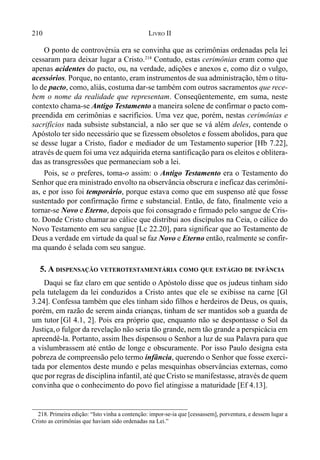 210 LIVRO II
218. Primeira edição: “Isto vinha a contenção: impor-se-ia que [cessassem], porventura, e dessem lugar a
Cristo as cerimônias que haviam sido ordenadas na Lei.”
O ponto de controvérsia era se convinha que as cerimônias ordenadas pela lei
cessaram para deixar lugar a Cristo.218
Contudo, estas cerimônias eram como que
apenas acidentes do pacto, ou, na verdade, adições e anexos e, como diz o vulgo,
acessórios. Porque, no entanto, eram instrumentos de sua administração, têm o títu-
lo de pacto, como, aliás, costuma dar-se também com outros sacramentos que rece-
bem o nome da realidade que representam. Conseqüentemente, em suma, neste
contexto chama-se Antigo Testamento a maneira solene de confirmar o pacto com-
preendida em cerimônias e sacrifícios. Uma vez que, porém, nestas cerimônias e
sacrifícios nada subsiste substancial, a não ser que se vá além deles, contende o
Apóstolo ter sido necessário que se fizessem obsoletos e fossem abolidos, para que
se desse lugar a Cristo, fiador e mediador de um Testamento superior [Hb 7.22],
através de quem foi uma vez adquirida eterna santificação para os eleitos e oblitera-
das as transgressões que permaneciam sob a lei.
Pois, se o preferes, toma-o assim: o Antigo Testamento era o Testamento do
Senhor que era ministrado envolto na observância obscrura e ineficaz das cerimôni-
as, e por isso foi temporário, porque estava como que em suspenso até que fosse
sustentado por confirmação firme e substancial. Então, de fato, finalmente veio a
tornar-se Novo e Eterno, depois que foi consagrado e firmado pelo sangue de Cris-
to. Donde Cristo chamar ao cálice que distribui aos discípulos na Ceia, o cálice do
Novo Testamento em seu sangue [Lc 22.20], para significar que ao Testamento de
Deus a verdade em virtude da qual se faz Novo e Eterno então, realmente se confir-
ma quando é selada com seu sangue.
5. A DISPENSAÇÃO VETEROTESTAMENTÁRIA COMO QUE ESTÁGIO DE INFÂNCIA
Daqui se faz claro em que sentido o Apóstolo disse que os judeus tinham sido
pela tutelagem da lei conduzidos a Cristo antes que ele se exibisse na carne [Gl
3.24]. Confessa também que eles tinham sido filhos e herdeiros de Deus, os quais,
porém, em razão de serem ainda crianças, tinham de ser mantidos sob a guarda de
um tutor [Gl 4.1, 2]. Pois era próprio que, enquanto não se despontasse o Sol da
Justiça,o fulgor da revelação não seria tão grande, nem tão grande a perspicácia em
apreendê-la. Portanto, assim lhes dispensou o Senhor a luz de sua Palavra para que
a vislumbrassem até então de longe e obscuramente. Por isso Paulo designa esta
pobreza de compreensão pelo termo infância, querendo o Senhor que fosse exerci-
tada por elementos deste mundo e pelas mesquinhas observâncias externas, como
que por regras de disciplina infantil, até que Cristo se manifestasse, através de quem
convinha que o conhecimento do povo fiel atingisse a maturidade [Ef 4.13].
 