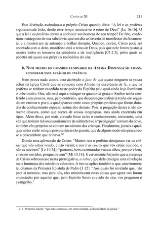 211CAPÍTULO XI
Esta distinção assinalou-a o próprio Cristo quando dizia: “A lei e os profetas
vigoraram até João; desde esse tempo anuncia-se o reino de Deus” [Lc 16.16]. O
que a lei e os profetas deram a conhecer aos homens de seu tempo? De fato, confe-
riam o antegosto de sua sabedoria, que um dia se haveria de manifestar diafanamen-
te, e a mostravam de antemão a brilhar distante. Quando, porém, Cristo pode ser
apontado com o dedo, manifesto está o reino de Deus, pois que nele foram postos à
mostra todos os tesouros da sabedoria e da inteligência [Cl 2.3], pelos quais se
penetra até quase aos próprios recônditos do céu.
6. NEM MESMO OS GRANDES LUMINARES DA ANTIGA DISPENSAÇÃO TRANS-
CENDERAM ESSE ESTÁGIO DE INFÂNCIA
Nem prova nada contra esta distinção o fato de que quase ninguém se possa
achar na Igreja Cristã que se compare com Abraão na excelência da fé, e que os
profetas se tenham excedido neste poder do Espírito pelo qual ainda hoje iluminam
o orbe inteiro. Ora, não está aqui a indagar-se quanto da graça o Senhor tenha con-
ferido a uns poucos, mas, pelo contrário, que dispensação ordinária tenha ele segui-
do em ensinar o povo, a qual aparece entre esses próprios profetas que foram dota-
dos de conhecimento especial acima dos demais. Pois, a pregação destes é não so-
mente obscura, como que acerca de coisas longínquas, mas ainda encerrada em
tipos. Além disso, por mais elevado fosse neles o conhecimento, entretanto, uma
vez que tenham tido necessariamente de submeter-se à “pedagogia” comum do povo,
também eles próprios se contam no número das crianças. Finalmente, jamais a qual-
quer deles então atingiu perspiciência tão grande, que de algum modo não percebes-
se a obscuridade que reinava.219
Donde essa afirmação de Cristo: “Muitos reis e profetas desejaram ver as coi-
sas que vós estais vendo, e não viram; e ouvir as coisas que vós estais ouvindo, e
não as ouviram” [Lc 10.24]; “portanto, bem-aventurados vossos olhos, porque vêem,
e vossos ouvidos, porque ouvem” [Mt 13.16]. E certamente foi justo que a presença
de Cristo sobressaísse nesta prerrogativa, a saber, que dela emergiu uma revelação
mais luminosa dos mistérios celestiais. A isto se aplicatambém o que, anteriormen-
te, citamos da Primeira Epístola de Pedro [1.12]: “Aos quais foi revelado que, não
para si mesmos, mas para nós, eles ministravam estas coisas que agora vos foram
anunciadas por aqueles que, pelo Espírito Santo enviado do céu, vos pregaram o
evangelho.”
219. Primeira edição: “que não soubesse, em certa medida, à obscuridade da época.”
 