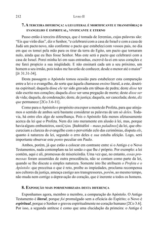 212 LIVRO II
7.ATERCEIRA DIFERENÇA: A LEI LITERAL É MORTIFICANTE E TRANSITÓRIA; O
EVANGELHO É ESPIRITUAL, VIVIFICANTE E ETERNO
Passo então à terceira diferença, que é tomada de Jeremias, cujas palavras são:
“Eis que virão dias”, diz o Senhor, “e celebrareicom a casa de Israel e com a casa de
Judá um pacto novo, não conforme o pacto que estabeleci com vossos pais, no dia
em que os tomei pela mão para os tirar da terra do Egito, um pacto que tornaram
nulo, ainda que eu lhes fosse Senhor. Mas este será o pacto que celebrarei com a
casa de Israel. Porei minha lei em suas entranhas, escrevê-la-ei em seus corações e
me farei propício a sua iniqüidade. E não ensinará cada um a seu próximo, um
homem a seu irmão, pois todos me haverão de conhecer, desde o menor até o maior”
[Jr 31.31-34].
Desta passagem o Apóstolo tomou ocasião para estabelecer esta comparação
entre a lei e o evangelho, de sorte que àquela chamasse ensino literal, a este, doutri-
na espiritual; daquela disse ele ter sido gravada em tábuas de pedra; deste disse ter
sido escrito nos corações; daquela disse ser uma pregação de morte; deste disse ser
de vida; daquela, de condenação; deste, de justiça; daquela, ser cancelada; deste, diz
que permanece [2Co 3.6-11].
Como para oApóstolo o propósito eraexpor a mentedo Profeta, para que atinja-
mos o sentido de ambos será bastante considerar as palavras de um só deles. Toda-
via, há entre eles algo de semelhança. Pois o Apóstolo fala menos afetuosamente
acerca da lei que o Profeta. Nem diz isto meramente em alusão à lei, mas, porque
haviaalguns embusteiros, kako,zhloi [:^:(z}l"] – maus paladinos] da lei, que obs-
cureciam a clareza do evangelho com o pervertido zelo das cerimônias, disputa ele,
quanto à natureza da lei, segundo o erro deles e sua estulta afeição. Logo, será
importante observar este ponto peculiar em Paulo.
Ambos, porém, já que estão a colocar em contraste entre si o Antigo e o Novo
Testamentos, nada contemplam na lei senão o que lhe é próprio. Por exemplo: a lei
contém, aqui e ali, promessas de misericórdia. Uma vez que, no entanto, essas pro-
messas foram assumidas de outra procedência, não se contam como parte da lei,
quando se lhe discute a simples natureza. Somente isto lhe atribuem o Profeta e o
Apóstolo: que preceitua o que é reto, proíbe as impiedades, proclama recompensa
aos cultores da justiça, ameaça castigo aos transgressores, porém, ao mesmo tempo,
não muda nem corrige a depravação do coração, que é inerente a todos os homens.
8. EXPOSIÇÃO MAIS PORMENORIZADA DESTA DIFERENÇA
Exponhamos agora, membro a membro, a comparação do Apóstolo. O Antigo
Testamento é literal, porque foi promulgado sem a eficácia do Espírito; o Novo é
espiritual, porque o Senhor o gravou espiritualmente no coração humano [2Co 3.6].
Por isso, a segunda antítese é como que uma elucidação da primeira: o Antigo é
 