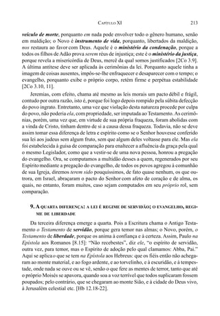 213CAPÍTULO XI
veículo de morte, porquanto em nada pode envolver todo o gênero humano, senão
em maldição; o Novo é instrumento de vida, porquanto, libertados da maldição,
nos restaura ao favor com Deus. Aquele é o ministério da condenação, porque a
todos os filhos deAdão prova serem réus de injustiça; este é o ministério da justiça,
porque revela a misericórdia de Deus, mercê da qual somos justificados [2Co 3.9].
A última antítese deve ser aplicada às cerimônias da lei. Porquanto aquele tinha a
imagem de coisas ausentes, impôs-se-lhe enfraquecer e desaparecer com o tempo; o
evangelho, porquanto exibe o próprio corpo, retém firme e perpétua estabilidade
[2Co 3.10, 11].
Jeremias, com efeito, chama até mesmo as leis morais um pacto débil e frágil,
contudo por outra razão, isto é, porque foi logo depois rompido pela súbita defecção
do povo ingrato. Entretanto, uma vez que violação desta natureza procede por culpa
do povo, não poderia ela, com propriedade, ser imputada ao Testamento.As cerimô-
nias, porém, uma vez que, em virtude de sua própria fraqueza, foram abolidas com
a vinda de Cristo, tinham dentro de si a causa dessa fraqueza. Todavia, não se deve
assim tomar essa diferença de letra e espírito como se o Senhor houvesse conferido
sua lei aos judeus sem algum fruto, sem que algum deles voltasse para ele. Mas ela
foi estabelecida à guisa de comparação para enaltecer a afluência da graça pela qual
o mesmo Legislador, como que a vestir-se de uma nova pessoa, honrou a pregação
do evangelho. Ora, se computamos a multidão desses a quem, regenerados por seu
Espíritomediante a pregação do evangelho, de todos os povos agregou à comunhão
de sua Igreja, diremos terem sido pouquíssimos, de fato quase nenhum, os que ou-
trora, em Israel, abraçaram o pacto do Senhor com afeto de coração e de alma, os
quais, no entanto, foram muitos, caso sejam computados em seu próprio rol, sem
comparação.
9. A QUARTA DIFERENÇA: A LEI É REGIME DE SERVIDÃO; O EVANGELHO, REGI-
ME DE LIBERDADE
Da terceira diferença emerge a quarta. Pois a Escritura chama o Antigo Testa-
mento o Testamento de servidão, porque gera temor nas almas; o Novo, porém, o
Testamento de liberdade, porque os anima à confiança e à certeza. Assim, Paulo na
Epístola aos Romanos [8.15]: “Não recebestes”, diz ele, “o espírito de servidão,
outra vez, para temor, mas o Espírito de adoção pelo qual clamamos: Abba, Pai.”
Aqui se aplicao que se tem na Epístola aos Hebreus: que os fiéis então não achega-
ram ao monte material, e ao fogo ardente, e ao torvelinho, e à escuridão, e à tempes-
tade, onde nada se ouve ou se vê, senão o que fere as mentes de terror, tanto que até
o próprio Moisés se apavora, quando soa a voz terrível que todos suplicaram fossem
poupados; pelo contrário, que se chegaram ao monte Sião, e à cidade do Deus vivo,
à Jerusalém celestial etc. [Hb 12.18-22].
 