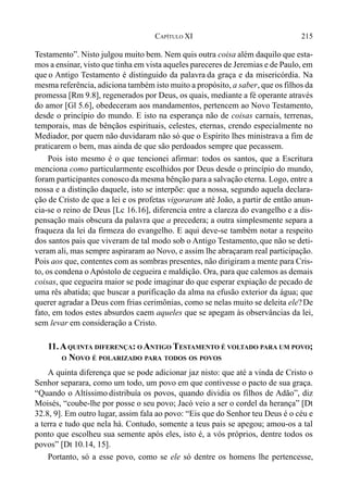 215CAPÍTULO XI
Testamento”. Nisto julgou muito bem. Nem quis outra coisa além daquilo que esta-
mos a ensinar, visto que tinha em vista aqueles pareceres de Jeremias e de Paulo, em
que o Antigo Testamento é distinguido da palavra da graça e da misericórdia. Na
mesma referência, adiciona também isto muito a propósito, a saber, que os filhos da
promessa [Rm 9.8], regenerados por Deus, os quais, mediante a fé operante através
do amor [Gl 5.6], obedeceram aos mandamentos, pertencem ao Novo Testamento,
desde o princípio do mundo. E isto na esperança não de coisas carnais, terrenas,
temporais, mas de bênçãos espirituais, celestes, eternas, crendo especialmente no
Mediador, por quem não duvidaram não só que o Espírito lhes ministrava a fim de
praticarem o bem, mas ainda de que são perdoados sempre que pecassem.
Pois isto mesmo é o que tencionei afirmar: todos os santos, que a Escritura
menciona como particularmente escolhidos por Deus desde o princípio do mundo,
foram participantes conosco da mesma bênção para a salvação eterna. Logo, entre a
nossa e a distinção daquele, isto se interpõe: que a nossa, segundo aquela declara-
ção de Cristo de que a lei e os profetas vigoraram até João, a partir de então anun-
cia-se o reino de Deus [Lc 16.16], diferencia entre a clareza do evangelho e a dis-
pensação mais obscura da palavra que a precedera; a outra simplesmente separa a
fraqueza da lei da firmeza do evangelho. E aqui deve-se também notar a respeito
dos santos pais que viveram de tal modo sob o Antigo Testamento, que não se deti-
veram ali, mas sempre aspiraram ao Novo, e assim lhe abraçaram real participação.
Pois aos que, contentes com as sombras presentes, não dirigiram a mente para Cris-
to, os condena o Apóstolo de cegueira e maldição. Ora, para que calemos as demais
coisas, que cegueira maior se pode imaginar do que esperar expiação de pecado de
uma rês abatida; que buscar a purificação da alma na efusão exterior da água; que
querer agradar a Deus com frias cerimônias, como se nelas muito se deleita ele?De
fato, em todos estes absurdos caem aqueles que se apegam às observâncias da lei,
sem levar em consideração a Cristo.
11.AQUINTA DIFERENÇA: O ANTIGO TESTAMENTO É VOLTADO PARA UM POVO;
O NOVO É POLARIZADO PARA TODOS OS POVOS
A quinta diferença que se pode adicionar jaz nisto: que até a vinda de Cristo o
Senhor separara, como um todo, um povo em que contivesse o pacto de sua graça.
“Quando o Altíssimo distribuía os povos, quando dividia os filhos de Adão”, diz
Moisés, “coube-lhe por posse o seu povo; Jacó veio a ser o cordel da herança” [Dt
32.8, 9]. Em outro lugar, assim fala ao povo: “Eis que do Senhor teu Deus é o céu e
a terra e tudo que nela há. Contudo, somente a teus pais se apegou; amou-os a tal
ponto que escolheu sua semente após eles, isto é, a vós próprios, dentre todos os
povos” [Dt 10.14, 15].
Portanto, só a esse povo, como se ele só dentre os homens lhe pertencesse,
 