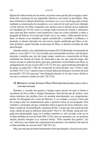 216 LIVRO II
dignou do conhecimento de seu nome; seu pacto como que lhe pôs no regaço; mani-
festou-lhe a presença de sua majestade; honrou-o com todos os privilégios. Mas,
para omitirmosos demais benefícios, atenhamo-nos a esse um de que aqui se trata:
mediante a comunicação de sua palavra, a si o uniu de tal sorte que fosse chamado
e fosse tido por seu Deus. Enquanto isso, deixava que os demais povos andassem
em fatuidade [At 14.16], como se consigo nada tivessem de relação e intercurso;
nem, para que lhes curasse o mal, propiciava o que era o único remédio, a saber, a
pregação da Palavra. Foi assim que Israel veio a ser, então, o filho querido do Se-
nhor; os demais eram estranhos; aquele reconhecido, e recebido à confiança e à
proteção, os demais deixados em suas trevas; aquele santificado por Deus, os de-
mais profanos; aquele honrado na presença de Deus, os demais excluídos de toda
aproximação.
Quando, porém, veio a plenitude dos tempos [Gl 4.4] destinada à restauração de
todas as coisas [Mt 17.11], e foi revelado esse reconciliador de Deus e dos homens,
derruída a muralha que, por tão longo tempo, mantivera a misericórdia de Deus
confinada nos limites de Israel, foi anunciada a paz aos que estavam longe, não
menos aos que se achavam perto, para que, juntamente reconciliados com Deus, se
amalgamassem em um só povo [Ef 2.14-17]. Por isso, agora nenhuma distinção há
de grego ou judeu [G1 3.28], de circuncisão ou incircuncisão, mas “Cristo é tudo
em todos” [Cl 3.11], “a quem os povos foram dados por herança e os termos da terra
por pecúlio” [Sl 2.8], para que “sem distinção domine ele de mar a mar e desde os
rios até os extremos confins do orbe” [Sl 72.8].
12. DIFERENÇA ENTRE ANTIGO E NOVO TESTAMENTOS EM RELAÇÃO À VOCA-
ÇÃO DOS GENTIOS
Portanto, a vocação dos gentios é insigne marca através da qual se ilustra a
excelência do Novo sobre o Antigo Testamento. Sem dúvida que de muitos e mui
claros vaticínios dos profetas fora ela atestada anteriormente, seu cumprimento,
porém, foi delongado até o reino do Messias. E, na verdade, o próprio Cristo não
fez avanços para ela imediatamente após o primeiro início de sua pregação. Pelo
contrário, a prorrogou até que, cumpridos todos os passos de nossa redenção e aca-
bado o tempo de sua humilhação, recebesse do Pai “o nome que está acima de todo
nome, diante do qual se dobrasse todo joelho” [Fp 2.9, 10]. Donde, ainda não che-
gada esta oportunidade, nega ele à mulher cananéia ter sido enviado a não ser às
ovelhas perdidas da casa de Israel [Mt 15.24]; nem aos apóstolos, em sua primeira
missão, permite transpor esses mesmos limites. “Pelo caminho dos gentios”, diz
ele, “não ireis e nas cidades dos samaritanos não entrareis. Ao contrário, ide antes às
ovelhas perdidas da casa de Israel” [Mt 10.5, 6].
Mas, por mais que de tantos testemunhos fosse proclamada a chamada dos genti-
 