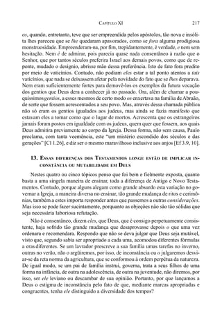 217CAPÍTULO XI
os, quando, entretanto, teve que ser empreendida pelos apóstolos, tão nova e insóli-
ta lhes pareceu que se lhe quedaram apavorados, como se fora alguma prodigiosa
monstruosidade. Empreenderam-na, por fim, trepidantemente, é verdade, e nem sem
hesitação. Nem é de admirar, pois parecia quase nada consentâneo à razão que o
Senhor, que por tantos séculos preferira Israel aos demais povos, como que de re-
pente, mudado o desígnio, abrisse mão dessa preferência. Isto de fato fora predito
por meio de vaticínios. Contudo, não podiam eles estar a tal ponto atentos a tais
vaticínios, que nada se deixassem afetar pela novidade do fato que se lhes deparava.
Nem eram suficientemente fortes para demovê-los os exemplos da futura vocação
dos gentios que Deus dera a conhecer já no passado. Ora, além de chamar a pou-
quíssimosgentios, a esses mesmos de certo modo os enxertava na família deAbraão,
de sorte que fossem acrescentados a seu povo. Mas, através dessa chamada pública
não só eram os gentios igualados aos judeus, mas ainda se fazia manifesto que
estavam eles a tomar como que o lugar de mortos. Acrescenta que os estrangeiros
jamais foram postos em igualdade com os judeus, quem quer que fossem, aos quais
Deus admitira previamente ao corpo da Igreja. Dessa forma, não sem causa, Paulo
proclama, com tanta veemência, este “um mistério escondido dos séculos e das
gerações” [Cl 1.26], e diz ser o mesmo maravilhoso inclusive aos anjos [Ef 3.9, 10].
13. ESSAS DIFERENÇAS DOS TESTAMENTOS LONGE ESTÃO DE IMPLICAR IN-
CONSTÂNCIA OU MUTABILIDADE EM DEUS
Nestes quatro ou cinco tópicos penso que foi bem e fielmente exposta, quanto
basta a uma singela maneira de ensinar, toda a diferença de Antigo e Novo Testa-
mentos. Contudo, porque alguns alegam como grande absurdo esta variação no go-
vernar a Igreja, a maneira diversa no ensinar, tão grande mudança de ritos e cerimô-
nias, também a estes importa responder antes que passemos a outras considerações.
Mas isso se pode fazer sucintamente, porquanto as objeções não são tão sólidas que
seja necessária laboriosa refutação.
Não é consentâneo, dizem eles, que Deus, que é consigo perpetuamente consis-
tente, haja sofrido tão grande mudança que desaprovasse depois o que uma vez
ordenara e recomendara. Respondo que não se deva julgar que Deus seja mutável,
visto que, segundo sabia ser apropriado a cada uma, acomodou diferentes fórmulas
a eras diferentes. Se um lavrador prescreve a sua família umas tarefas no inverno,
outras no verão, não o argüiremos, por isso, de inconstância ou o julgaremos desvi-
ar-se da reta norma da agricultura, que se conformou à ordem perpétua da natureza.
De igual modo, se um pai de família instrui, governa, trata a seus filhos de uma
forma na infância, de outra na adolescência, de outra na juventude, não diremos, por
isso, ser ele leviano ou descambar de sua opinião. Portanto, por que lançamos a
Deus o estigma de inconstância pelo fato de que, mediante marcas apropriadas e
congruentes, tenha ele distinguido a diversidade dos tempos?
 