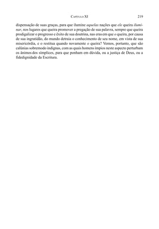 219CAPÍTULO XI
dispensação de suas graças, para que ilumine aquelas nações que ele queira ilumi-
nar, nos lugares que queira promover a pregação de sua palavra, sempre que queira
prodigalizar o progresso e êxito de sua doutrina, nas erasem que o queira, por causa
de sua ingratidão, do mundo detraia o conhecimento de seu nome, em vista de sua
misericórdia, e o restitua quando novamente o queira? Vemos, portanto, que são
calúnias sobremodo indignas, com as quais homens ímpios neste aspecto perturbam
os ânimos dos símplices, para que ponham em dúvida, ou a justiça de Deus, ou a
fidedignidade da Escritura.
 