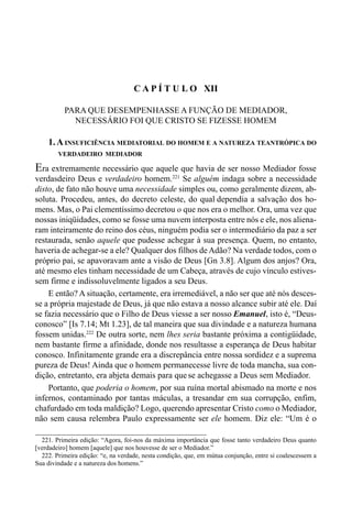 220 LIVRO II
C A P Í T U L O XII
PARA QUE DESEMPENHASSE A FUNÇÃO DE MEDIADOR,
NECESSÁRIO FOI QUE CRISTO SE FIZESSE HOMEM
1.AINSUFICIÊNCIA MEDIATORIAL DO HOMEM E A NATUREZA TEANTRÓPICA DO
VERDADEIRO MEDIADOR
Era extremamente necessário que aquele que havia de ser nosso Mediador fosse
verdasdeiro Deus e verdadeiro homem.221
Se alguém indaga sobre a necessidade
disto, de fato não houve uma necessidade simples ou, como geralmente dizem, ab-
soluta. Procedeu, antes, do decreto celeste, do qual dependia a salvação dos ho-
mens. Mas, o Pai clementíssimo decretou o que nos era o melhor. Ora, uma vez que
nossas iniqüidades, como se fosse uma nuvem interposta entre nós e ele, nos aliena-
ram inteiramente do reino dos céus, ninguém podia ser o intermediário da paz a ser
restaurada, senão aquele que pudesse achegar à sua presença. Quem, no entanto,
haveria de achegar-se a ele? Qualquer dos filhos de Adão? Na verdade todos, com o
próprio pai, se apavoravam ante a visão de Deus [Gn 3.8]. Algum dos anjos? Ora,
até mesmo eles tinham necessidade de um Cabeça, através de cujo vínculo estives-
sem firme e indissoluvelmente ligados a seu Deus.
E então? A situação, certamente, era irremediável, a não ser que até nós desces-
se a própria majestade de Deus, já que não estava a nosso alcance subir até ele. Daí
se fazia necessário que o Filho de Deus viesse a ser nosso Emanuel, isto é, “Deus-
conosco” [Is 7.14; Mt 1.23], de tal maneira que sua divindade e a natureza humana
fossem unidas.222
De outra sorte, nem lhes seria bastante próxima a contigüidade,
nem bastante firme a afinidade, donde nos resultasse a esperança de Deus habitar
conosco. Infinitamente grande era a discrepância entre nossa sordidez e a suprema
pureza de Deus! Ainda que o homem permanecesse livre de toda mancha, sua con-
dição, entretanto, era abjeta demais para que se achegasse a Deus sem Mediador.
Portanto, que poderia o homem, por sua ruína mortal abismado na morte e nos
infernos, contaminado por tantas máculas, a tresandar em sua corrupção, enfim,
chafurdado em toda maldição? Logo, querendo apresentar Cristo como o Mediador,
não sem causa relembra Paulo expressamente ser ele homem. Diz ele: “Um é o
221. Primeira edição: “Agora, foi-nos da máxima importância que fosse tanto verdadeiro Deus quanto
[verdadeiro] homem [aquele] que nos houvesse de ser o Mediador.”
222. Primeira edição: “e, na verdade, nesta condição, que, em mútua conjunção, entre si coalescessem a
Sua divindade e a natureza dos homens.”
 