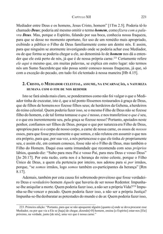 221CAPÍTULO XII
Mediador entre Deus e os homens, Jesus Cristo, homem” [1Tm 2.5]. Poderia tê-lo
chamado Deus; poderia até mesmo omitir o termo homem, como fizera com a pala-
vra Deus. Mas, porque o Espírito, falando por sua boca, conhecia nossa fraqueza,
para que se desse no momento oportuno, fez uso de um remédio mais apropriado,
exibindo a público o Filho de Deus familiarmente como um dentre nós. E assim,
para que ninguém se atormente investigando onde se poderia achar esse Mediador,
ou de que forma se poderia chegar a ele, ao denominá-lo de homem nos dá a enten-
der que ele está perto de nós, já que é de nossa própria carne.223
Certamente refere
ele aqui o mesmo que, em muitas palavras, se explica em outro lugar: não termos
nós um Sumo Sacerdote que não possa sentir conosco nossas fraquezas, já que, só
com a exceção do pecado, em tudo foi ele tentado à nossa maneira [Hb 4.15].
2. CRISTO, O MEDIADOR CELESTIAL, ASSUME, NA ENCARNAÇÃO, A NATUREZA
HUMANA COM O FIM DE NOS REDIMIR
Isto se fará ainda mais claro, se ponderarmos como não foi vulgar o que o Medi-
ador tinha de executar, isto é, que a tal ponto fôssemos restaurados à graça de Deus,
que de filhos de homensnos fizesse filhos seus; de herdeiros da Gehena, aherdeiros
do reino celestial. Quem poderia fazer isso, se o mesmo Filho de Deus não se fizesse
filho do homem, e de tal forma tomasse o que é nosso, e nos transferisse o que é seu,
e o que era inerentemente seu, pela graça se fizesse nosso? Portanto, apoiados neste
penhor, confiamos ser filhos de Deus, porque o que por naturezaera Filho de Deus,
apropriou para si o corpo de nosso corpo, a carne de nossa carne, os ossos de nossos
ossos, para que fosse precisamente o que somos, e não relutou em assumir o que nos
era próprio, para que, por sua vez, a nós pertencesse o que ele tinha de propriamente
seu, e assim ele, em comum conosco, fosse não só o Filho de Deus, mas também o
Filho do Homem. Daqui essa santa irmandade que recomenda com seus próprios
lábios, quandodiz: “Subo para meu Pai e vosso Pai, para meu Deus e vosso Deus”
[Jo 20.17]. Por esta razão, certa nos é a herança do reino celeste, porque o Filho
Único de Deus, a quem ela pertencia por inteiro, nos adotou para si por irmãos,
porque, “se somos irmãos, logo somos também co-participantes da herança” [Rm
8.17].
Ademais, também por esta causa foi sobremodo proveitoso que fosse verdadei-
ro Deus e verdadeiro homem Aquele que haveria de ser nosso Redentor. Impunha-
se-lhe aniquilar a morte. Quem poderia fazer isso, a não ser a própria Vida?224
Impu-
nha-se-lhe vencer o pecado. Quem poderia fazer isso, a não ser a própria Justiça?
Impunha-se-lhedesbaratar as potestades do mundo e do ar. Quem poderia fazer isso,
223. Primeira edição: “Portanto, para que se não apoquente alguém [quanto a] onde se deva procurar esse
Mediador, ou por que via a Ele se [haja] de chegar, dizendo[-O] homem, ensina [o Espírito] estar-nos [Ele]
próximo, na verdade, junto [de nós], uma vez que é nossa carne.”
 