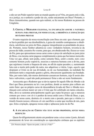 222 LIVRO II
a não ser um Poder superior tanto ao mundo quanto ao ar? Ora, em quem está a vida,
ou a justiça, ou o senhorio e poder do céu, senão unicamente em Deus? Portanto, o
Deus clementíssimo, quando nos quis redimir, se fez nosso Redentor na pessoa do
Unigênito.
3. CRISTO, O MEDIADOR CELESTIAL, NA ENCARNAÇÃO ASSUME A NATUREZA
HUMANA PARA PRESTAR, EM NOSSO LUGAR, A OBEDIÊNCIA E EXPIAÇÃO QUE
DEVÍAMOS PRESTAR
O outro requisito de nossa reconciliação com Deus era este: que o homem, que
se havia perdido por sua desobediência, à guisa de remédio contrapusesse a obedi-
ência, satisfizesse ao juízo de Deus, pagasse integralmente as penalidades do peca-
do. Portanto, nosso Senhor adiantou-se como verdadeiro homem, revestiu-se da
pessoa deAdão, assumiu-lhe o nome, para que, em obedecendo-lhe, fizesse as vezes
do Pai, para que apresentasse nossa carne como o preço de satisfação ao justo juízo
de Deus, e na mesma carne pagasse completamente a pena que havíamos merecido.
Uma vez que, afinal, nem podia, como somente Deus, sentir a morte, nem como
somente homem podia superá-la, associou a natureza humana com a divina, para
que sujeitasse à morte a fraqueza de uma, no afã de expiar pecados; e, sustentando
luta com a morte pelo poder da outra, nos adquirisse a vitória. Logo, aqueles que
despojam a Cristo ou de sua divindade, ou de sua humanidade, na realidade lhe
diminuem tanto a majestade quanto a glória, obscurecem igualmente sua bondade.
Mas, por outro lado, não menos detrimento causam aos homens, cuja fé assim aba-
lam e subvertem, a qual não pode permanecer firme a não ser neste fundamento.
Acrescenta que o Redentor que se devia esperar foi aquele filho de Abraão e de
Davi que Deus prometera na lei e nos profetas, donde as mentes pias colhem um
outro fruto: que no próprio curso de descendência levada até Davi e Abraão reco-
nheçam com certeza maior ser este o Cristo que foi celebrado em tantos oráculos.
Mas, deve-se sustentar principalmente aquilo que expus há pouco: que a natureza
comum que temos com ele é o penhor de nossa união com o Filho de Deus, e que,
vestido de nossa carne, destruiu ele a morte com o pecado, para que a vitória e o
triunfo fossem nossos; ofereceu ele em sacrifício a carne que recebeu de nós, para
que, feita a expiação, apagasse nossa culpa e aplacasse justa ira do Pai.
4. A ENCARNAÇÃO DE CRISTO NÃO TEVE OUTRO PROPÓSITO, SENÃO NOSSA
REDENÇÃO
Quem for diligentemente atento em ponderar estas coisas como é justo, deixará
prontamente de levar em consideração as especulações errôneas que os espíritos
224. Primeira edição: “Quem isto podia, a não ser a Vida?”
 