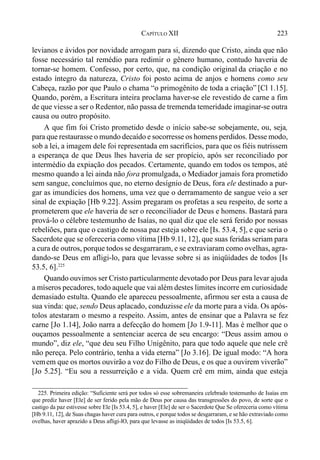 223CAPÍTULO XII
levianos e ávidos por novidade arrogam para si, dizendo que Cristo, ainda que não
fosse necessário tal remédio para redimir o gênero humano, contudo haveria de
tornar-se homem. Confesso, por certo, que, na condição original da criação e no
estado íntegro da natureza, Cristo foi posto acima de anjos e homens como seu
Cabeça, razão por que Paulo o chama “o primogênito de toda a criação” [Cl 1.15].
Quando, porém, a Escritura inteira proclama haver-se ele revestido de carne a fim
de que viesse a ser o Redentor, não passa de tremenda temeridade imaginar-se outra
causa ou outro propósito.
A que fim foi Cristo prometido desde o início sabe-se sobejamente, ou, seja,
para que restaurasse o mundo decaído e socorresse os homens perdidos. Desse modo,
sob a lei, a imagem dele foi representada em sacrifícios, para que os fiéis nutrissem
a esperança de que Deus lhes haveria de ser propício, após ser reconciliado por
intermédio da expiação dos pecados. Certamente, quando em todos os tempos, até
mesmo quando a lei ainda não fora promulgada, o Mediador jamais fora prometido
sem sangue, concluímos que, no eterno desígnio de Deus, fora ele destinado a pur-
gar as imundícies dos homens, uma vez que o derramamento de sangue veio a ser
sinal de expiação [Hb 9.22]. Assim pregaram os profetas a seu respeito, de sorte a
prometerem que ele haveria de ser o reconciliador de Deus e homens. Bastará para
prová-lo o célebre testemunho de Isaías, no qual diz que ele será ferido por nossas
rebeliões, para que o castigo de nossa paz esteja sobre ele [Is. 53.4, 5], e que seria o
Sacerdote que se ofereceria como vítima [Hb 9.11, 12], que suas feridas seriam para
a cura de outros, porque todos se desgarraram, e se extraviaram como ovelhas, agra-
dando-se Deus em afligi-lo, para que levasse sobre si as iniqüidades de todos [Is
53.5, 6].225
Quando ouvimos ser Cristo particularmente devotado por Deus para levar ajuda
a míseros pecadores, todo aquele que vai além destes limites incorre em curiosidade
demasiado estulta. Quando ele apareceu pessoalmente, afirmou ser esta a causa de
sua vinda: que, sendo Deus aplacado, conduzisse ele da morte para a vida. Os após-
tolos atestaram o mesmo a respeito. Assim, antes de ensinar que a Palavra se fez
carne [Jo 1.14], João narra a defecção do homem [Jo 1.9-11]. Mas é melhor que o
ouçamos pessoalmente a sentenciar acerca de seu encargo: “Deus assim amou o
mundo”, diz ele, “que deu seu Filho Unigênito, para que todo aquele que nele crê
não pereça. Pelo contrário, tenha a vida eterna” [Jo 3.16]. De igual modo: “A hora
vemem que os mortos ouvirão a voz do Filho de Deus, e os que a ouvirem viverão”
[Jo 5.25]. “Eu sou a ressurreição e a vida. Quem crê em mim, ainda que esteja
225. Primeira edição: “Suficiente será por todos só esse sobremaneira celebrado testemunho de Isaías em
que prediz haver [Ele] de ser ferido pela mão de Deus por causa das transgressões do povo, de sorte que o
castigo da paz estivesse sobre Ele [Is 53.4, 5], e haver [Ele] de ser o Sacerdote Que Se ofereceria como vítima
[Hb 9.11, 12], de Suas chagas haver cura para outros, e porque todos se desgarraram, e se hão extraviado como
ovelhas, haver aprazido a Deus afligi-lO, para que levasse as iniqüidades de todos [Is 53.5, 6].
 