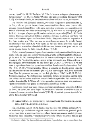 224 LIVRO II
morto, viverá” [Jo 11.25]. Também: “O Filho do homem veio para salvar o que se
havia perdido” [Mt 18.11]. Ainda: “Os sãos não têm necessidade de médico” [Mt
9.12]. Não haveria limite, se eu quisesse mencionar todos os textos pertinentes.
Na verdade, com consenso unânime, evocamos os apóstolos para esta fonte. E,
de fato, a não ser que ele tivesse vindo para reconciliar a Deus, posta por terra lhe
estaria a honra do sacerdócio, visto que o sacerdote se interpõe por mediador entre
Deus e os homens para fazer intercessão[Hb 5.1]. Não seria ele nossa justiça, pois
foi feito vítimapor nós para que Deus não nos impute os pecados [2Co 5.19]. Final-
mente, despojado será ele de todos os encômioscom que o adorna a Escritura. Por
terra cairia também aquela declaração de Paulo: “Porquanto o queera impossível à
lei, Deus enviou seu Filho, para que na semelhança da carne de pecado fizesse
satisfação por nós” [Rm 8.3]. Nem ficaria de pé o que ensina em outro lugar: que
neste espelho se revelou a bondade de Deus e seu imenso amor para com os ho-
mens: em que Cristo foi dado como Redentor [Tt 3.4].
Enfim, em qualquer outro lugar a Escritura não consigna outra finalidade para a
qual o Filho de Deus quis assumir nossa carne, e tenha também recebido este encar-
go da parte do Pai, senão que houvesse de tornar-se vítima para aplacar o Pai em
relação a nós. “Assim foi escrito, e assim se fez necessário, que Cristo sofresse e
fosse pregado arrependimento em seu nome” [Lc 24.46, 47]. “Por isso, o Pai me
ama, porque dou minha vida por minhas ovelhas. Esta incumbência me deu o Pai”
[Jo 10.15, 17, 18]. “Como levantou Moisés a serpente no deserto, assim importa
seja levantado o Filho do Homem” [Jo 3.4]. Em outro lugar: “Pai, livra-me desta
hora. Mas, foi para essa hora que eu vim. Pai, glorifica o Filho” [Jo 12.23, 27, 28].
Nestas passagens, o Apóstolo assinala claramente por que ele assumiu a carne: para
que viesse a ser a vítimae expiação, e assim abolisse os pecados. Pela mesma razão,
declara Zacarias [Lc 1.79] que ele veio, segundo a promessa dada aos patriarcas:
“para que iluminasse os que se assentavam na sombra da morte”.
Lembremo-nos de que todas estas coisas foram proclamadas a respeito do Filho
de Deus, em quem, em outro lugar, Paulo testifica “estarem escondidos todos os
tesouros do conhecimento e da sabedoria” [Cl 2.3], e à parte de quem o Apóstolo “se
gloria de nada saber” [1Co 2.2].
5. IMPROCEDÊNCIA DA TESE DE QUE A ENCARNAÇÃO DE CRISTO PODERIA OCOR-
RER À PARTE DA REDENÇÃO HUMANA
É possível que alguém objete dizendo que tudo isso não impede que Jesus Cris-
to, ainda que seja verdade que resgatou os que estavam condenados, pudesse igual-
mente manifestar seu amor ao homem, embora tivesse conservado sua integridade,
revestindo-se de sua carne,226
a resposta é breve: uma vez que o Espírito declara que
226. Primeira edição: “Se alguém objeta que nada destas [cousas] obsta a que o mesmo Cristo Que
 