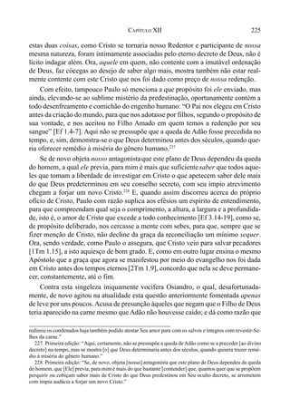 225CAPÍTULO XII
estas duas coisas, como Cristo se tornaria nosso Redentor e participante de nossa
mesma natureza, foram intimamente associadas pelo eterno decreto de Deus, não é
lícito indagar além. Ora, aquele em quem, não contente com a imutável ordenação
de Deus, faz cócegas ao desejo de saber algo mais, mostra também não estar real-
mente contente com este Cristo que nos foi dado como preço de nossa redenção.
Com efeito, tampouco Paulo só menciona a que propósito foi ele enviado, mas
ainda, elevando-se ao sublime mistério da predestinação, oportunamente contém a
todo desenfreamento e comichão do engenho humano: “O Pai nos elegeu em Cristo
antes da criação do mundo, para que nos adotasse por filhos, segundo o propósito de
sua vontade, e nos aceitou no Filho Amado em quem temos a redenção por seu
sangue” [Ef 1.4-7]. Aqui não se pressupõe que a queda de Adão fosse precedida no
tempo, e, sim, demonstra-se o que Deus determinou antes dos séculos, quando que-
ria oferecer remédio à miséria do gênero humano.227
Se de novo objeta nosso antagonistaque este plano de Deus dependeu da queda
do homem, a qual ele previa, para mim é mais que suficientesaber que todos aque-
les que tomam a liberdade de investigar em Cristo o que apetecem saber dele mais
do que Deus predeterminou em seu conselho secreto, com seu ímpio atrevimento
chegam a forjar um novo Cristo.228
E, quando assim discorreu acerca do próprio
ofício de Cristo, Paulo com razão suplica aos efésios um espírito de entendimento,
para que compreendam qual seja o comprimento, a altura, a largura e a profundida-
de, isto é, o amor de Cristo que excede a todo conhecimento [Ef 3.14-19], como se,
de propósito deliberado, nos cercasse a mente com sebes, para que, sempre que se
fizer menção de Cristo, não decline da graça da reconciliação um mínimo sequer.
Ora, sendo verdade, como Paulo o assegura, que Cristo veio para salvar pecadores
[1Tm 1.15], a isto aquiesço de bom grado. E, como em outro lugar ensina o mesmo
Apóstolo que a graça que agora se manifestou por meio do evangelho nos foi dada
em Cristo antes dos tempos eternos[2Tm 1.9], concordo que nela se deve permane-
cer, constantemente, até o fim.
Contra esta singeleza iniquamente vocifera Osiandro, o qual, desafortunada-
mente, de novo agitou na atualidade esta questão anteriormente fomentada apenas
de leve por uns poucos.Acusa de presunção àqueles que negam que o Filho de Deus
teria aparecido na carne mesmo que Adão não houvesse caído; e dá como razão que
redimiu os condenados haja também podido atestar Seu amor para com os salvos e íntegros com revestir-Se-
lhes da carne.”
227. Primeira edição: “Aqui, certamente, não se pressupõe a queda deAdão como se a preceder [ao divino
decreto] no tempo, mas se mostra [o] que Deus determinaria antes dos séculos, quando quisera trazer remé-
dio à miséria do gênero humano.”
228. Primeira edição: “Se, de novo, objeta [nosso] antagonista que este plano de Deus dependeu da queda
do homem, que [Ele] previa, para mim é mais do que bastante [contender] que, quantos quer que se propõem
perquirir ou cobiçam saber mais de Cristo do que Deus predestinou em Seu oculto decreto, se arremetem
com ímpia audácia a forjar um novo Cristo.”
 