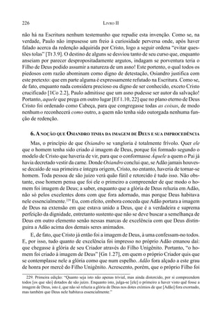 226 LIVRO II
não há na Escritura nenhum testemunho que repudie esta invenção. Como se, na
verdade, Paulo não impusesse um freio à curiosidade perversa onde, após haver
falado acerca da redenção adquirida por Cristo, logo a seguir ordena “evitar ques-
tões tolas” [Tt 3.9]. O destino de alguns se desviou tanto de seu curso que, enquanto
anseiam por parecer despropositadamente argutos, indagam se porventura teria o
Filho de Deus podido assumir a natureza de um asno! Este portento, o qual todos os
piedosos com razão abominam como digno de detestação, Osiandro justifica com
este pretexto: que em parte alguma é expressamente refutado na Escritura. Como se,
de fato, enquanto nada considera precioso ou digno de ser conhecido, exceto Cristo
crucificado [1Co 2.2], Paulo admitisse que um asno pudesse ser autor da salvação!
Portanto, aquele que prega em outro lugar [Ef 1.10, 22] que no plano eterno de Deus
Cristo foi ordenado como Cabeça, para que congregasse todas as coisas, de modo
nenhumo reconhecerá como outro, a quem não tenha sido outorgada nenhuma fun-
ção de redenção.
6.ANOÇÃO QUE OSIANDRO TINHA DA IMAGEM DE DEUS E SUA IMPROCEDÊNCIA
Mas, o princípio de que Osiandro se vangloria é totalmente frívolo. Quer ele
que o homem tenha sido criado à imagem de Deus, porque foi formado segundo o
modelo de Cristo que haveria de vir, para que o conformasse Àquele a quem o Pai já
havia decretado vestir da carne. Donde Osiandro conclui que, seAdão jamais houves-
se decaído de sua primeira e íntegra origem, Cristo, no entanto, haveria de tornar-se
homem. Toda pessoa de são juízo verá quão fútil e retorcido é tudo isso. Não obs-
tante, esse homem pensa que foi ele o primeiro a compreender de que modo o ho-
mem foi imagem de Deus; a saber, enquanto que a glória de Deus reluzia em Adão,
não só pelos excelentes dons com que fora adornado, mas porque Deus habitava
nele essencialmente.229
Eu, com efeito, embora conceda queAdão portara a imagem
de Deus na extensão em que estava unido a Deus, que é a verdadeira e suprema
perfeição da dignidade, entretanto sustento que não se deve buscar a semelhança de
Deus em outro elemento senão nessas marcas de excelência com que Deus distin-
guira a Adão acima dos demais seres animados.
E, de fato, que Cristo já então foi a imagem de Deus, à uma confessam-no todos.
E, por isso, tudo quanto de excelência foi impresso no próprio Adão emanou daí:
que chegasse à glória de seu Criador através do Filho Unigênito. Portanto, “o ho-
mem foi criado à imagem de Deus” [Gn 1.27], em quem o próprio Criador quis que
se contemplasse nele a glória como que num espelho. Adão fora alçado a este grau
de honra por mercê do Filho Unigênito. Acrescento, porém, que o próprio Filho foi
229. Primeira edição: “Quanto seja isto não apenas trivial, mas ainda distorcido, por si compreendem
todos [os que são] dotados de são juízo. Enquanto isto, julga-se [ele] o primeiro a haver visto quê fosse a
imagem de Deus, isto é, que não só reluzia a glória de Deus nos dotes exímios de que [Adão] fora exornado,
mas também que Deus nele habitava essencialmente.”
 