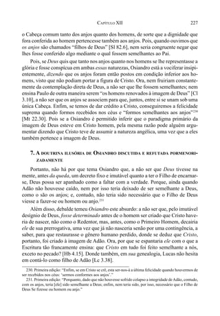227CAPÍTULO XII
o Cabeça comum tanto dos anjos quanto dos homens, de sorte que a dignidade que
fora conferida ao homem pertencesse também aos anjos. Pois, quando ouvimos que
os anjos são chamados “filhos de Deus” [Sl 82.6], nem seria congruente negar que
lhes fosse conferido algo mediante o qual fossem semelhantes ao Pai.
Pois, se Deus quis que tanto nos anjos quanto nos homens se lhe representasse a
glória e fosse conspícua em ambas essas naturezas, Osiandro está a vociferar insipi-
entemente, dizendo que os anjos foram então postos em condição inferior aos ho-
mens, visto que não podiam portar a figura de Cristo. Ora, nem fruiriam constante-
mente da contemplação direta de Deus, a não ser que lhe fossem semelhantes; nem
ensina Paulo de outra maneira serem “os homens renovados à imagem de Deus” [Cl
3.10], a não ser que os anjos se associem para que, juntos, entre si se unam sob uma
única Cabeça. Enfim, se temos de dar crédito a Cristo, conseguiremos a felicidade
suprema quando formos recebidos nos céus e “formos semelhantes aos anjos”230
[Mt 22.30]. Pois se a Osiandro é permitido inferir que o paradigma primário da
imagem de Deus esteve em Cristo homem, pela mesma razão pode alguém argu-
mentar dizendo que Cristo teve de assumir a natureza angélica, uma vez que a eles
também pertence a imagem de Deus.
7. A DOUTRINA ILUSÓRIA DE OSIANDRO DISCUTIDA E REFUTADA PORMENORI-
ZADAMENTE
Portanto, não há por que tema Osiandro que, a não ser que Deus tivesse na
mente, antes da queda, um decreto fixo e imutável quanto a ter o Filho de encarnar-
se, Deus possa ser apanhado como a faltar com a verdade. Porque, ainda quando
Adão não houvesse caído, nem por isso teria deixado de ser semelhante a Deus,
como o são os anjos; e, contudo, não teria sido necessário que o Filho de Deus
viesse a fazer-se ou homem ou anjo.231
Além disso, debalde temeu Osiandro este absurdo: a não ser que, pelo imutável
desígnio de Deus, fosse determinado antes de o homem ser criado que Cristo have-
ria de nascer, não como o Redentor, mas, antes, como o Primeiro Homem, decairia
ele de sua prerrogativa, uma vez que já não nasceria senão por uma contingência, a
saber, para que restaurasse o gênero humano perdido, donde se deduz que Cristo,
portanto, foi criado à imagem de Adão. Ora, por que se espantaria ele com o que a
Escritura tão francamente ensina: que Cristo em tudo foi feito semelhante a nós,
exceto no pecado? [Hb 4.15]. Donde também, em sua genealogia, Lucas não hesita
em contá-lo como filho de Adão [Lc 3.38].
230. Primeira edição: “Enfim, se em Cristo se crê, esta ser-nos-á a última felicidade quando houvermos de
ser recebidos nos céus: ‘sermos conformes aos anjos’.”
231. Primeira edição: “Porquanto, dado que não houvesse sofrido colapso a integridade deAdão, contudo,
com os anjos, teria [ele] sido semelhante a Deus; enfim, nem teria sido, por isso, necessário que o Filho de
Deus Se fizesse ou homem ou anjo.”
 