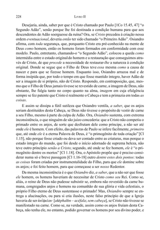 228 LIVRO II
Desejaria, ainda, saber por que é Cristo chamado por Paulo [1Co 15.45, 47] “o
Segundo Adão”, senão porque lhe foi destinada a condição humana para que aos
descendentes de Adão soerguesse da ruína? Ora, se Cristo precedeu à criação nessa
ordem eventuacional, deveria então ter sido chamado “o Primeiro Adão”. Osiandro
afirma, com toda segurança, que, porquanto Cristo era pré-conhecido na mente de
Deus como homem, então os homens foram formados em conformidade com esse
modelo. Paulo, entretanto, chamando-o “o Segundo Adão”, colocou a queda como
intermédia entre o estado originaldo homem e a restauração que conseguimos atra-
vés de Cristo, de que procede a necessidade de restaurar-lhe a natureza à condição
original. Donde se segue que o Filho de Deus teve essa mesma como a causa de
nascer e para que se fizesse homem. Enquanto isso, Osiandro arrazoa mal e de
forma insípida que, por todo o tempo em que fosse mantido íntegro, haver Adão de
ser a imagem de si próprio, não de Cristo. Respondo, em contraposição, que, mes-
mo que o Filho de Deus jamais tivesse se revestido de carne, a imagem de Deus, não
obstante, lhe fulgia tanto no corpo quanto na alma, imagem em cuja efulgência
sempre se fez patente que Cristo é realmente o Cabeça e tem a primazia em todas as
coisas.
E assim se dissipa a fútil sutileza que Osiandro ventila, a saber, que os anjos
seriam destituídos desta Cabeça, se Deus não tivesse o propósito de vestir de carne
a seu Filho, mesmo à parte da culpa de Adão. Ora, Osiandro sustenta, com extrema
inconsistência, o que ninguém de são juízo concederia: que a Cristo não competiu o
primado entre os anjos, de sorte que desfrutam dele como príncipe, a não ser até
onde ele é homem. Com efeito, das palavras de Paulo se infere facilmente, primeiro
que, até onde ele é a eterna Palavra de Deus, é “o primogênito de toda criação” [Cl
1.15], não porque fosse criado ou deva ser contado entre as criaturas, mas porque o
estado íntegro do mundo, que foi desde o início adornado de suprema beleza, não
teve outro princípio senão a Cristo; segundo, até onde se fez homem, ele é “o pri-
mogênito dentre os mortos” [Cl 1.18]. Ora, o Apóstolo propõe que é preciso consi-
derar numa só e breve passagem [Cl 1.16-18] outro dentre estes dois pontos: todas
as coisas foram criadas por instrumentalidade do Filho, para que ele domine sobre
os anjos; e foi feito homem, para que começasse a ser nosso Redentor.
Da mesma inconsistência é o que Osiandro diz, a saber, que a não ser que fosse
ele homem, os homens haveriam de necessitar de Cristo como seu Rei. Como se,
aliás, o reino de Deus não pudesse subsistir se, embora não revestido da carne hu-
mana, congregados anjos e homens na comunhão de sua glória e vida celestiais, o
próprio Filho eterno de Deus sustentasse o primado! Mas, Osiandro sempre se en-
trega a alucinações, ou para si cria ilusões, neste falso princípio de que a Igreja
haveria de ser avke,falon [ak$phal(n – acéfala; sem cabeça], se Cristo não tivesse se
manifestado na carne. Como se, na verdade, assim como os anjos fruíam desta Ca-
beça, não tenha ele, no entanto, podido governar os homens por seu divino poder, e
 