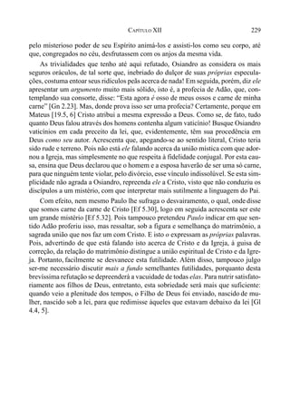 229CAPÍTULO XII
pelo misterioso poder de seu Espírito animá-los e assisti-los como seu corpo, até
que, congregados no céu, desfrutassem com os anjos da mesma vida.
As trivialidades que tenho até aqui refutado, Osiandro as considera os mais
seguros oráculos, de tal sorte que, inebriado do dulçor de suas próprias especula-
ções, costuma entoar seus ridículos peãs acerca de nada! Em seguida, porém, diz ele
apresentar um argumento muito mais sólido, isto é, a profecia de Adão, que, con-
templando sua consorte, disse: “Esta agora é osso de meus ossos e carne de minha
carne” [Gn 2.23]. Mas, donde prova isso ser uma profecia? Certamente, porque em
Mateus [19.5, 6] Cristo atribui a mesma expressão a Deus. Como se, de fato, tudo
quanto Deus falou através dos homens contenha algum vaticínio! Busque Osiandro
vaticínios em cada preceito da lei, que, evidentemente, têm sua procedência em
Deus como seu autor. Acrescenta que, apegando-se ao sentido literal, Cristo teria
sido rude e terreno. Pois não está ele falando acerca da união mística com que ador-
nou a Igreja, mas simplesmente no que respeita à fidelidade conjugal. Por esta cau-
sa, ensina que Deus declarou que o homem e a esposa haverão de ser uma só carne,
para que ninguém tente violar, pelo divórcio, esse vínculo indissolúvel. Se esta sim-
plicidade não agrada a Osiandro, repreenda ele a Cristo, visto que não conduziu os
discípulos a um mistério, com que interpretar mais sutilmente a linguagem do Pai.
Com efeito, nem mesmo Paulo lhe sufraga o desvairamento, o qual, onde disse
que somos carne da carne de Cristo [Ef 5.30], logo em seguida acrescenta ser este
um grande mistério [Ef 5.32]. Pois tampouco pretendeu Paulo indicar em que sen-
tido Adão proferiu isso, mas ressaltar, sob a figura e semelhança do matrimônio, a
sagrada união que nos faz um com Cristo. E isto o expressam as próprias palavras.
Pois, advertindo de que está falando isto acerca de Cristo e da Igreja, à guisa de
correção, da relação do matrimônio distingue a união espiritual de Cristo e da Igre-
ja. Portanto, facilmente se desvanece esta futilidade. Além disso, tampouco julgo
ser-me necessário discutir mais a fundo semelhantes futilidades, porquanto desta
brevíssima refutação se depreenderá a vacuidade de todas elas. Para nutrir satisfato-
riamente aos filhos de Deus, entretanto, esta sobriedade será mais que suficiente:
quando veio a plenitude dos tempos, o Filho de Deus foi enviado, nascido de mu-
lher, nascido sob a lei, para que redimisse àqueles que estavam debaixo da lei [Gl
4.4, 5].
 