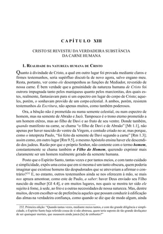 230 LIVRO II
232. Primeira edição: “Quando tantas vezes, mediante meios tantos, e com tão grande diligência e simpli-
cidade, o Espírito Santo haja referido cousa de si não abstrusa, quem teria suposto de tão grande desfaçatez
de ser quaisquer mortais, que ousassem ainda juncá-[la] de embustes?”
C A P Í T U L O XIII
CRISTO SE REVESTIU DAVERDADEIRA SUBSTÂNCIA
DA CARNE HUMANA
1. REALIDADE DA NATUREZA HUMANA DE CRISTO
Quanto à divindade de Cristo, a qual em outro lugar foi provada mediante claros e
firmes testemunhos, seria supérfluo discuti-la de novo agora, salvo engano meu.
Resta, portanto, ver como ele desempenhou as funções de Mediador, revestido de
nossa carne. É bem verdade que a genuinidade da natureza humana de Cristo foi
outrora impugnada tanto pelos maniqueus quanto pelos marcionitas, dos quais es-
tes, realmente, fantasiavam para si um espectro em lugar do corpo de Cristo; aque-
les, porém, o sonhavam provido de um corpo celestial. A ambos, porém, resistem
testemunhos da Escritura, não apenas muitos, como também poderosos.
Ora, a bênção não é prometida ou numa semente celestial, ou num espectro de
homem, mas na semente de Abraão e Jacó. Tampouco é o trono eterno prometido a
um homem etéreo, mas ao filho de Davi e ao fruto de seu ventre. Donde também,
quando manifesto na carne, se chama “o filho de Davi e de Abraão” [Mt 1.1], não
apenas por haver nascido do ventre da Virgem, e contudo criado no ar, mas porque,
como o interpreta Paulo, “foi feito da semente de Davi segundo a carne” [Rm 1.3];
assim como, em outro lugar [Rm 9.5], o mesmoApóstolo ensina haver ele descendi-
do dos judeus. Razão por que o próprio Senhor, não contente com o termo homem,
constantemente se chama também o Filho do Homem, querendo exprimir mais
claramente ser um homem realmente gerado da semente humana.
Posto que o Espírito Santo, tantas vezes e por tantos meios, e com tanto cuidado
e simplicidade, expôs uma coisa que em si mesma é um tanto obscura, quem poderia
imaginar que existisse homens tão despudorados que se atreveriam a afirmar o con-
trário?232
E, no entanto, outros testemunhos ainda se nos oferecem à mão, se mais
nos apraza amontoar, como este de Paulo, a saber: haver Deus enviado seu Filho
nascido de mulher [Gl 4.4], e em muitos lugares, nos quais se mostra ter sido ele
sujeito à fome, à sede, ao frio e a outras necessidadesde nossa natureza. Mas, dentre
muitos, devem escolher-se de preferência aqueles que possam conduzir à edificação
das almas na verdadeira confiança, como quando se diz que de modo algum, ainda
 