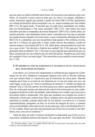 231CAPÍTULO XIII
que aos anjos se tenha conferido tanta honra, ele assumisse sua natureza; pelo con-
trário, ele assumiu a nossa natureza para que, na carne e no sangue, mediante a
morte, destruísse aquele que possuía o poder de morte [Hb 2.14-16]. Igualmente,
em virtude do benefício desta associação com ele, somos contados por seus irmãos
[Hb 2.11]. De igual modo, “Convinha que em tudo fosse semelhante aos irmãos,
para ser misericordioso e fiel sumo sacerdote” [Hb 2.17]; “não temos um sumo
sacerdote que não se compadeça de nossas fraquezas” [Hb 4.15]; e outros afins. Ao
mesmo procede o que abordamos pouco antes: concorda com isso que os pecados
do mundo fossem expiados em nossa carne, o que é claramente afirmado por Paulo
[Rm 8.3]. E, certamente, por isso nos pertence tudo quanto o Pai conferiu a Cristo,
que ele é a Cabeça, da qual todo o corpo, unido através das junturas, recebe ao
mesmo tempo o crescimento [Ef 4.15, 16]. Além disso, não procederá de outra for-
ma o que se diz: “ele não deu o Espírito por medida” [Jo 3.34], para que “de sua
plenitude todos recebamos” [Jo 1.16], uma vez que nada há mais absurdo do que ser
Deus enriquecido em sua essência por um dom adventício. Também por esta razão
diz o próprio Cristo, em outro lugar: “Por amor deles eu me santifico a mim mesmo”
[Jo 17.19].
2. O ABSURDO DA TESE DE MARCIONITAS E MANIQUEUS EM SUA NEGAÇÃO DA
REAL HUMANIDADE DE CRISTO
Com efeito, eles torcem mui ineptamente as referências que alegam em confir-
mação de seu erro. Tampouco conseguem alguma coisa com as frívolas sutilezas
com que tentam diluir os argumentos que já mencionei de nossa parte. Marcião
imagina que Cristo se revestiu de um fantasma em vez de um corpo; por isso, em
outro lugar, se diz que foi “feito à semelhança do homem” e “achado em figura de
homem” [Fp 2.7-8]. Ele, porém, leva bem poucoem conta o que pretende Paulo aí.
Pois ele aí não quer ensinar que natureza de corpo Cristo tomou para si, mas, embo-
ra pudesse de direito exibir sua deidade, nada ostentou em sisenão o que era próprio
do homem abjeto e desprezado. Ora, para que mediante seu exemplo nos exorte à
submissão, mostra que, embora fosse Deus e pudesse fazer sua glória prontamente
manifesta ao mundo, contudo abriu mão de seu direito e esvaziou-se a si mesmo
espontaneamente, porquanto, de fato, se revestiu da imagem de servo, e contente
com essa humildade sofreu através do véu da carne que velava sua Deidade [Fp 2.5-
7]. Na verdade, Paulo aqui não está ensinando que Cristo era no tocante à sua subs-
tância, mas como ele se conduziu.233
Além do mais, de todo o contexto facilmente se depreende que Cristo se esva-
ziou numa verdadeira natureza de homem. Ora, que quer isto dizer: “foi achado em
233. Primeira edição: “Aqui, na verdade, [Paulo] não está a ensinar quê Cristo haja sido, mas, pelo
contrário, como Se haja [Ele] conduzido.”
 