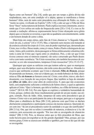 232 LIVRO II
figura como um homem” [Fp 2.8], senão que por um tempo a glória divina não
resplandeceu, mas, em uma condição vil e abjeta, apenas se manifestou a forma
humana? Aliás, nem de outra sorte procederia essa afirmação de Pedro, ou, seja:
“morto na carne, vivificado no Espírito” [1Pe 3.18], a não ser que o Filho de Deus
fosse “fraco” numa natureza de homem. Paulo explica issomais claramente, asseve-
rando que Cristo sofreu em razão da fraqueza da carne [2Co 13.4]. E a isso se lhe
estende a exaltação: afirma-se expressamente haver Cristo alcançado nova glória
depois que a si mesmo se esvaziou, o que não se quadraria convenientemente, senão
a um homem dotado de carne e alma.
Mani forja um corpo etéreo, pelo fato de Cristo chamar-se “o Segundo Adão,
vindo do céu, é celeste” [1Co 15.47]. Mas, o Apóstolo nem mesmo está tratando aí
da essência celestial do corpo de Cristo, mas do poder espiritual que, derramado por
Cristo, nos vivifica. Desse modo, como já vimos, Pedro e Paulo o distinguem de sua
carne.Antes, pelo contrário, desta passagem se firma enfaticamente a doutrina refe-
rente à carne de Cristo que vigora entre os ortodoxos. Pois, a não ser que Cristo
tivesse conosco uma só natureza corporal, vão seria o arrazoado que Paulo desen-
volve com tanta veemência: “Se Cristo ressuscitou, nós também haveremos de res-
suscitar; se nós não ressuscitamos, tampouco Cristo ressuscitou” [1Co 15.13-17].
Quaisquer que sejam as sutilezas com que tentem safar-se, quer os maniqueus
antigos, quer seus discípulos recentes, não terão como desvencilhar-se. Absurda é a
evasiva que sutilmente aventam: que Cristo é chamado Filho do Homem, porque
foi prometido aos homens, visto ser evidente que, no modo hebraico de falar, deno-
mina-se filho do homem ao homem como tal. Cristo, com efeito, reteve, não duvi-
dosamente, essa locução de sua própria língua. Que também se haja de entender
por filhos de Adão, deve estar além de controvérsia. E, para que não avancemos
tanto, será amplamente suficiente a referência do Salmo oitavo, o qual os apóstolos
aplicam a Cristo: “Que é o homem, que dele te lembres, ou o filho do homem, que o
visites?” [Sl 8.4; Hb 2.6]. Por esta figura se exprime a verdadeira humanidade de
Cristo, porque, embora não fosse imediatamente gerado de um pai modal, sua ori-
gem, contudo, fluiu de Adão. Aliás, tampouco de outra sorte procederia o que já
citamos: Cristo veio a ser participante da carne e do sangue, para que a si agregasse
filhos para a obediência de Deus [Hb 2.14], palavras com que Cristo se declara
abertamente companheiro e participante conosco da mesma natureza. Querendo di-
zer com isto: “de um só procederam o autor da santidade e os que são santificados”
[Hb 2.11a]. Ora, que isto se refere à comunhão de natureza, evidencia-se à luz do
contexto, pois acrescenta em seguida: “Por isso não se envergonha de chamá-los
irmãos” [Hb 2.11b]. Pois, se dissesse antes que os fiéis procedem de Deus, que
razão haveria para envergonhar-se de tão grande dignidade? Mas, porque, por sua
imensa graça, Cristo se associa aos sórdidos e ignóbeis, por isso se diz que ele não
se envergonha.
 