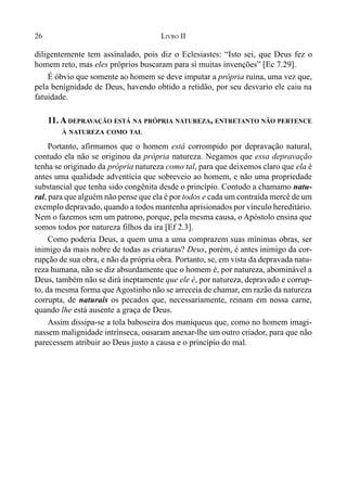 26 LIVRO II
diligentemente tem assinalado, pois diz o Eclesiastes: “Isto sei, que Deus fez o
homem reto, mas eles próprios buscaram para si muitas invenções” [Ec 7.29].
É óbvio que somente ao homem se deve imputar a própria ruína, uma vez que,
pela benignidade de Deus, havendo obtido a retidão, por seu desvario ele caiu na
fatuidade.
11. A DEPRAVAÇÃO ESTÁ NA PRÓPRIA NATUREZA, ENTRETANTO NÃO PERTENCE
À NATUREZA COMO TAL
Portanto, afirmamos que o homem está corrompido por depravação natural,
contudo ela não se originou da própria natureza. Negamos que essa depravação
tenha se originado da própria natureza como tal, para que deixemos claro que ela é
antes uma qualidade adventícia que sobreveio ao homem, e não uma propriedade
substancial que tenha sido congênita desde o princípio. Contudo a chamamo natu-
ral, para que alguém não pense que ela é por todos e cada um contraída mercê de um
exemplo depravado, quando a todos mantenha aprisionados por vínculo hereditário.
Nem o fazemos sem um patrono, porque, pela mesma causa, o Apóstolo ensina que
somos todos por natureza filhos da ira [Ef 2.3].
Como poderia Deus, a quem uma a uma comprazem suas mínimas obras, ser
inimigo da mais nobre de todas as criaturas? Deus, porém, é antes inimigo da cor-
rupção de sua obra, e não da própria obra. Portanto, se, em vista da depravada natu-
reza humana, não se diz absurdamente que o homem é, por natureza, abominável a
Deus, também não se dirá ineptamente que ele é, por natureza, depravado e corrup-
to, da mesma forma que Agostinho não se arreceia de chamar, em razão da natureza
corrupta, de naturais os pecados que, necessariamente, reinam em nossa carne,
quando lhe está ausente a graça de Deus.
Assim dissipa-se a tola baboseira dos maniqueus que, como no homem imagi-
nassem malignidade intrínseca, ousaram anexar-lhe um outro criador, para que não
parecessem atribuir ao Deus justo a causa e o princípio do mal.
 
