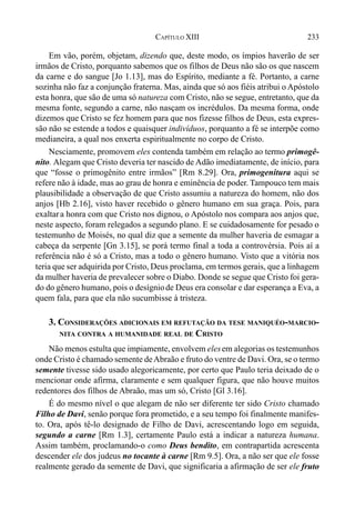 233CAPÍTULO XIII
Em vão, porém, objetam, dizendo que, deste modo, os ímpios haverão de ser
irmãos de Cristo, porquanto sabemos que os filhos de Deus não são os que nascem
da carne e do sangue [Jo 1.13], mas do Espírito, mediante a fé. Portanto, a carne
sozinha não faz a conjunção fraterna. Mas, ainda que só aos fiéis atribui o Apóstolo
esta honra, que são de uma só natureza com Cristo, não se segue, entretanto, que da
mesma fonte, segundo a carne, não nasçam os incrédulos. Da mesma forma, onde
dizemos que Cristo se fez homem para que nos fizesse filhos de Deus, esta expres-
são não se estende a todos e quaisquer indivíduos, porquanto a fé se interpõe como
medianeira, a qual nos enxerta espiritualmente no corpo de Cristo.
Nesciamente, promovem eles contenda também em relação ao termo primogê-
nito. Alegam que Cristo deveria ter nascido de Adão imediatamente, de início, para
que “fosse o primogênito entre irmãos” [Rm 8.29]. Ora, primogenitura aqui se
refere não à idade, mas ao grau de honra e eminência de poder. Tampouco tem mais
plausibilidade a observação de que Cristo assumiu a natureza do homem, não dos
anjos [Hb 2.16], visto haver recebido o gênero humano em sua graça. Pois, para
exaltara honra com que Cristo nos dignou, o Apóstolo nos compara aos anjos que,
neste aspecto, foram relegados a segundo plano. E se cuidadosamente for pesado o
testemunho de Moisés, no qual diz que a semente da mulher haveria de esmagar a
cabeça da serpente [Gn 3.15], se porá termo final a toda a controvérsia. Pois aí a
referência não é só a Cristo, mas a todo o gênero humano. Visto que a vitória nos
teria que ser adquirida por Cristo, Deus proclama, em termos gerais, que a linhagem
da mulher haveria de prevalecer sobre o Diabo. Donde se segue que Cristo foi gera-
do do gênero humano, pois o desígniode Deus era consolar e dar esperança a Eva, a
quem fala, para que ela não sucumbisse à tristeza.
3. CONSIDERAÇÕES ADICIONAIS EM REFUTAÇÃO DA TESE MANIQUÉO-MARCIO-
NITA CONTRA A HUMANIDADE REAL DE CRISTO
Não menos estulta que impiamente, envolvem elesem alegorias os testemunhos
onde Cristo é chamado semente deAbraão e fruto do ventre de Davi. Ora, se o termo
semente tivesse sido usado alegoricamente, por certo que Paulo teria deixado de o
mencionar onde afirma, claramente e sem qualquer figura, que não houve muitos
redentores dos filhos de Abraão, mas um só, Cristo [Gl 3.16].
É do mesmo nível o que alegam de não ser diferente ter sido Cristo chamado
Filho de Davi, senão porque fora prometido, e a seu tempo foi finalmente manifes-
to. Ora, após tê-lo designado de Filho de Davi, acrescentando logo em seguida,
segundo a carne [Rm 1.3], certamente Paulo está a indicar a natureza humana.
Assim também, proclamando-o como Deus bendito, em contrapartida acrescenta
descender ele dos judeus no tocante à carne [Rm 9.5]. Ora, a não ser que ele fosse
realmente gerado da semente de Davi, que significaria a afirmação de ser ele fruto
 