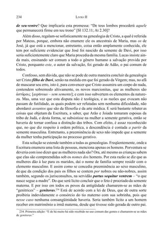 234 LIVRO II
de seu ventre? Que implicaria esta promessa: “De teus lombos procederá aquele
que permanecerá firme em teu trono” [Sl 132.11; At 2.30]?
Além disso, regalam-se sofisticamente na genealogia de Cristo, a qual é referida
por Mateus, porque, embora não enumere ele os ancestrais de Maria, mas os de
José, já que está a mencionar, entretanto, coisa então amplamente conhecida, ele
tem por suficiente evidenciar que José foi nascido da semente de Davi, por isso
seria suficientemente claro que Maria procediada mesma família. Lucas insiste ain-
da mais, ensinando ser comum a todo o gênero humano a salvação provida por
Cristo, porquanto este, o autor da salvação, foi gerado de Adão, o pai comum de
todos.
Confesso, sem dúvida, que não se pode de outra maneira concluir da genealogia
ser Cristo filho de Davi, senão na medida em que foi gerado da Virgem; mas, no afã
de mascararseu erro, isto é, para convencer que Cristo assumira um corpo do nada,
contendem sobremodo altivamente, os novos marcionitas, que as mulheres são
avspo,rouj [asp(rous – sem semente]; e com isso subvertem os elementos da nature-
za. Mas, uma vez que esta disputa não é teológica, e as razões que evocam não
passam de futilidade, as quais podem ser refutadas sem nenhuma dificuldade, não
abordarei assuntos que são da filosofia e da arte médica. E será bastante rebater as
coisas que objetam da Escritura, a saber, que Arão e Joiada tomaram esposas da
tribo de Judá, e desta forma, se subsistisse na mulher a semente gerativa, então se
haveria de tornar confusa a distinção das tribos. Com efeito, é assaz reconhecido
que, no que diz respeito à ordem política, a descendência é contada a partir da
semente masculina. Entretanto, a preeminência de sexo não impede que a semente
da mulher tenha participação no processo gerativo.
Esta solução se estende também a todas as genealogias. Freqüentemente, ondea
Escritura enumera uma lista de pessoas, menciona apenas os homens. Porventura se
deveria com isso dizer que as mulheres nada são? Ora, até mesmo as crianças sabem
que elas são compreendidas sob os nomes dos homens. Por esta razão se diz que as
mulheres dão à luz para os maridos, daí o nome de família sempre residir com o
elemento masculino. E assim como se concedia preeminência ao sexo masculino,
de que da condição dos pais os filhos se contem por nobres ou não-nobres, assim
também, segundo os jurisconsultos, na servidão partus sequitur ventrem – “o que
nasce segue a madre”. Do que será lícito concluir que o feto é procriado da semente
materna. E por isso em todos os povos da antigüidade chamarem-se as mães de
“genitrices” – genitoras.234
Está de acordo com a lei de Deus, que de outra sorte
proibiria indevidamente o consórcio do tio materno com sua sobrinha, pois que
nesse caso nenhuma consangüinidade haveria. Seria também lícito a um homem
receber em matrimônio a irmã materna, desde que tivesse sido gerada de outro pai.
234. Primeira edição: “E de há muito há sido recebido no uso comum das gentes o chamarem-se as mães
de genitoras.”
 