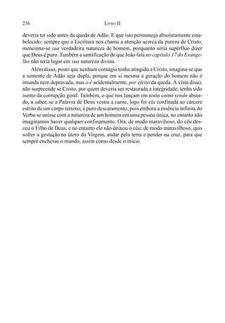 236 LIVRO II
deveria ter sido antes da queda de Adão. E que isto permaneça absolutamente esta-
belecido: sempre que a Escritura nos chama a atenção acerca da pureza de Cristo,
menciona-se sua verdadeira natureza de homem, porquanto seria supérfluo dizer
que Deus é puro. Também a santificação de que João fala no capítulo 17 do Evange-
lho não teria lugar em sua natureza divina.
Além disso, posto que nenhum contágio tenha atingido a Cristo, imagina-se que
a semente de Adão seja dupla, porque em si mesma a geração do homem não é
imunda nem depravada, mas o é acidentalmente, por efeito da queda. À vista disso,
não surpreende se Cristo, por quem deveria ser restaurada a integridade, tenha sido
isento da corrupção geral. Também, o que nos lançam em rosto como sendo absur-
do, a saber, se a Palavra de Deus vestiu a carne, logo foi ela confinada ao cárcere
estrito de um corpo terreno, é puro descaramento, pois embora a essência infinita do
Verbo se unisse com a natureza de um homem em uma pessoa única, no entanto não
imaginamos haver qualquer confinamento. Ora, de modo maravihoso, do céu des-
ceu o Filho de Deus, e no entanto ele não deixou o céu; de modo maravilhoso, quis
sofrer a gestação no útero da Virgem, andar pela terra e pender na cruz, para que
sempre enchesse o mundo, assim como desde o início.
 