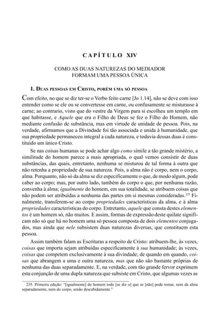 237CAPÍTULO XIII
C A P Í T U L O XIV
COMO AS DUAS NATUREZAS DO MEDIADOR
FORMAM UMA PESSOA ÚNICA
1. DUAS PESSOAS EM CRISTO, PORÉM UMA SÓ PESSOA
Com efeito, no que se diz ter-se o Verbo feito carne [Jo 1.14], não se deve com isso
entender como se ele ou se convertesse em carne, ou confusamente se misturasse à
carne; ao contrario, visto que do ventre da Virgem para si escolheu um templo em
que habitasse, e Aquele que era o Filho de Deus se fez o Filho do Homem, não
mediante confusão de substância, mas em virtude de unidade de pessoa. Pois, na
verdade, afirmamos que a Divindade foi tão associada e unida à humanidade, que
sua propriedade permaneceu integral a cada natureza, e todavia dessas duas é cons-
tituído um único Cristo.
Se nas coisas humanas se pode achar algo como símile a tão grande mistério, a
similitude do homem parece a mais apropriada, o qual vemos consistir de duas
substâncias, das quais, entretanto, nenhuma se misturou de tal forma à outra que
não retenha a propriedade de sua natureza. Pois, a alma não é corpo, nem o corpo,
alma. Porquanto, não só da alma se diz especificamente o que, de modo algum, pode
caber ao corpo; mas, por outro lado, também do corpo o que, por nenhuma razão,
convenha à alma; igualmente do homem, em sua totalidade, se atribuem coisas que
não podem ser atribuídas a nenhuma das partes em si mesmas consideradas.235
Fi-
nalmente, transferem-se ao corpo propriedades características da alma, e à alma
propriedades características do corpo. Entretanto, aquele que consta destes elemen-
tos é um homem só, não muitos. E assim, formas de expressãodeste quilate signifi-
cam não só que há no homem uma só pessoa composta de dois elementos conjuga-
dos, mas ainda que nele subsistem duas naturezas diversas, que constituem esta
pessoa.
Assim também falam as Escrituras a respeito de Cristo: atribuem-lhe, às vezes,
coisas que importa sejam atribuídas especificamente à sua humanidade; às vezes,
coisas que competem exclusivamente à sua divindade; de quando em quando, coi-
sas que abrangem a uma e outra natureza, mas que não são bastante próprias de
nenhuma das duas separadamente. E, na verdade, com tão grande fervor exprimem
esta conjunção de uma dupla natureza que subsiste em Cristo, que algumas vezes as
235. Primeira edição: “[igualmente] do homem todo [se diz o] que se [não] pode tomar, nem da alma
separadamente, nem do corpo, senão descabidamente.”
 