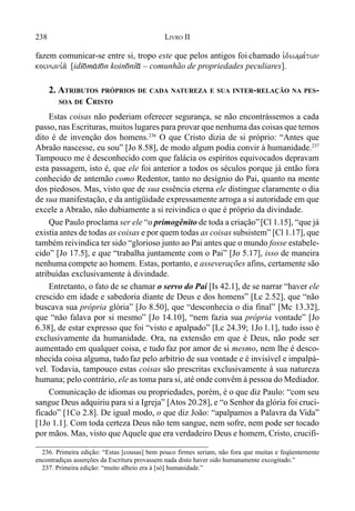 238 LIVRO II
fazem comunicar-se entre si, tropo este que pelos antigos foi chamado ivdiwma,twn
koinwni,a/ [idi)m&t)n koin)ní* – comunhão de propriedades peculiares].
2. ATRIBUTOS PRÓPRIOS DE CADA NATUREZA E SUA INTER-RELAÇÃO NA PES-
SOA DE CRISTO
Estas coisas não poderiam oferecer segurança, se não encontrássemos a cada
passo, nas Escrituras, muitos lugares para provar que nenhuma das coisas que temos
dito é de invenção dos homens.236
O que Cristo dizia de si próprio: “Antes que
Abraão nascesse, eu sou” [Jo 8.58], de modo algum podia convir à humanidade.237
Tampouco me é desconhecido com que falácia os espíritos equivocados depravam
esta passagem, isto é, que ele foi anterior a todos os séculos porque já então fora
conhecido de antemão como Redentor, tanto no desígnio do Pai, quanto na mente
dos piedosos. Mas, visto que de sua essência eterna ele distingue claramente o dia
de sua manifestação, e da antigüidade expressamente arroga a si autoridade em que
excele a Abraão, não dubiamente a si reivindica o que é próprio da divindade.
Que Paulo proclama ser ele “o primogênito de toda a criação”[Cl 1.15], “que já
existia antes de todas as coisas e por quem todas as coisas subsistem” [Cl 1.17], que
também reivindica ter sido “glorioso junto ao Pai antes que o mundo fosse estabele-
cido” [Jo 17.5], e que “trabalha juntamente com o Pai” [Jo 5.17], isso de maneira
nenhumacompete ao homem. Estas, portanto, e asseverações afins, certamente são
atribuídas exclusivamente à divindade.
Entretanto, o fato de se chamar o servo do Pai [Is 42.1], de se narrar “haver ele
crescido em idade e sabedoria diante de Deus e dos homens” [Lc 2.52], que “não
buscava sua própria glória” [Jo 8.50], que “desconhecia o dia final” [Mc 13.32],
que “não falava por si mesmo” [Jo 14.10], “nem fazia sua própria vontade” [Jo
6.38], de estar expresso que foi “visto e apalpado” [Lc 24.39; 1Jo 1.1], tudo isso é
exclusivamente da humanidade. Ora, na extensão em que é Deus, não pode ser
aumentado em qualquer coisa, e tudo faz por amor de si mesmo, nem lhe é desco-
nhecida coisa alguma, tudofaz pelo arbítrio de sua vontade e é invisível e impalpá-
vel. Todavia, tampouco estas coisas são prescritas exclusivamente à sua natureza
humana; pelo contrário, ele as toma para si, até onde convêm à pessoa do Mediador.
Comunicação de idiomas ou propriedades, porém, é o que diz Paulo: “com seu
sangue Deus adquiriu para si a Igreja” [Atos 20.28], e “o Senhor da glória foi cruci-
ficado” [1Co 2.8]. De igual modo, o que diz João: “apalpamos a Palavra da Vida”
[1Jo 1.1]. Com toda certeza Deus não tem sangue, nem sofre, nem pode ser tocado
por mãos. Mas, visto que Aquele que era verdadeiro Deus e homem, Cristo, crucifi-
236. Primeira edição: “Estas [cousas] bem pouco firmes seriam, não fora que muitas e feqüentemente
encontradiças asserções da Escritura provassem nada disto haver sido humanamente excogitado.”
237. Primeira edição: “muito alheio era à [só] humanidade.”
 