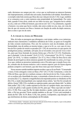 239CAPÍTULO XIV
cado, derramou seu sangue por nós, coisas que se realizaram na natureza humana
são impropriamente, contudo não sem razão, transferidas à divindade. Semelhante é
o exemplo ondeJoão ensina que Deus deu sua vida por nós [Jo 3.16]. Logo, também
aí se comunica com a outra natureza uma propriedade da humanidade. Por outro
lado, quando Cristo dizia, ainda em seu labor na terra, que “ninguém havia subido
ao céu, a não ser o Filho do homem, que está no céu” [Jo 3.13], certamente, segundo
o homem e na carne que havia vestido, não estava então no céu, mas, em vista do
fato de que ele mesmo era Deus e homem em função da união da dupla natureza,
dava a uma o que era da outra.
3. A UNIDADE DA PESSOA DO MEDIADOR
Mas, de todas as passagens que abrangem, a um tempo, ambas essas naturezas,
indicam mais claramente a verdadeira substância de Cristo, as quais no Evangelho
de João existem muitíssimas. Pois não foi exclusivo nem da divindade, nem da
humanidade, mas de ambas ao mesmo tempo, o que aí se lê, ou, seja: que ele rece-
beu do Pai o poder de remitir os pecados [Jo 1.29]; de ressuscitar aos que queira; de
prodigalizar justiça, santidade, salvação; de ser investido como juiz de vivos e mor-
tos, para que fosse honrado da mesma forma que o Pai [Jo 5.21-23]. Finalmente,
que é chamado “a luz do mundo” [Jo8.12; 9.5], “o bom pastor” [Jo 10.11], “a única
porta” [Jo 10.9], “a videira verdadeira” [Jo 15.1]. Pois o Filho de Deus havia sido
dotado de prerrogativas desta natureza quando foi manifestado na carne, prerroga-
tivas que, embora as possuísse juntamente com o Pai antes que o mundo fosse cria-
do, contudo não da mesma maneira e sob o mesmo aspecto; pois de forma alguma
podiam competir a um homem, que não fosse mais que mero homem.238
Nesse mesmo sentido também importa receber o que se lê em Paulo: “Consumado
o Juízo, Cristo entregará o reino ao Deus e Pai” [1Co 15.24]. Certamente, o reino do
Filho de Deus, que não teve nenhum começo e não haverá de ter fim. Como, porém,
ele se ocultou sob a humildade da carne, e assumindo a forma de servo a si mesmo se
esvaziou [Fp 2.7], e deposta a magnificência da majestade postou-se obediente ao Pai
[Fp 2.8], e, tendo desempenhado uma sujeição dessa ordem, “por fim foi coroado de
glória e honra” [Hb 2.9] e exaltado ao supremo poder, para que diante dele “se dobre
todo joelho” [Fp 2.10], e então sujeitará ao Pai não só o próprio título, mas inclusive
a coroa de glória e tudo quanto recebeu do Pai, para que “Deus seja tudo em todos”
[1Co 15.28]. Pois a que fim lhe foi dado domínio e poder, senão para que, por sua
mão, o Pai nos governe? Neste sentido também se diz que “Cristo está assentado à
destra do Pai” [Mc 16.19; Rom. 8.34]. Isto, porém, é temporário, cuja duração é até
que desfrutemos de direta contemplação da Divindade.
238. Primeira edição: “entretanto, não [o haviam sido] da mesma forma ou respeito, e que se não podiam
conferir a um homem que nada [mais] fosse que homem.”
 