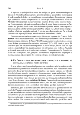 240 LIVRO II
239. Primeira edição: “se apenas tenham um expositor sóbrio, que a tão grandes mistérios examine com a
reverência que é de mister.”
E aqui não se pode justificar o erro dos antigos, os quais, não atentando para a
pessoa do Mediador, obscureceram o genuíno sentido de quase todo o ensino que se
lê no Evangelho de João, e se enredilharam em muitos laços. Portanto, que esta nos
seja a chave da correta compreensão: as coisas que dizem respeito ao ofício de
Mediador não se referem exclusivamente à natureza divina, nem à natureza huma-
na. Cristo, portanto, até onde, segundo a medida de nossa fraqueza, nos une ao Pai,
reinará até que haja de vir como Juiz do mundo. Quando, porém, como copartici-
pantes da glória celeste, teremos que ver a Deus tal qual ele é, tendo então desempe-
nhado o ofício de Mediador, deixará Cristo de ser o Embaixador do Pai e ficará
contente com aquela glória que possuía antes de o mundo ser criado.
Nem em outro respeito compete especificamente à pessoa de Cristo o título
Senhor, senão até onde representa ele a intermediação entre Deus e nós. Coadunan-
do com issoesta afirmação de Paulo: “Um Deus, de quem procedem todas as coisas;
e um Senhor, por quem todas as coisas subsistem” [1Co 8.6]; isto é, a quem foi
conferido pelo Pai um mandato temporário, a durar até que, face a face, lhe seja
visível a majestade divina, à qual, ademais, em entregando ele o poder ao Pai, nada
se detrairá; ao contrário, será muito mais eminente. Pois então também Deus deixa-
rá de ser a Cabeça de Cristo, porque a divindade do próprio Cristo fulgirá por si
mesma, quando até esse ponto foi como se estivesse coberta por um véu.
4. EM CRISTO AS DUAS NATUREZAS NÃO SE FUNDEM, NEM SE SEPARAM; AO
CONTRÁRIO, SÃO UNIDAS, PORÉM DISTINTAS
E se os leitores a aplicarem inteligentemente, esta observação haverá de ser não
de uso reduzido para resolver numerosíssimas dificuldades. Pois é de admirar como
expressões desse teor têm aturdido aos incultos, e até mesmo a alguns que não são
de todo indoutos, quando vêem expressões como essas sendo atribuídas a Cristo,
não sendo nem bastante próprias à sua divindade, nem à sua humanidade. Isso só
porque não atentam para o fato de que convémà sua pessoa, na qual se manifestou
como Deus e homem, e ao seu ofício de Mediador. E deve simplesmente considerar-
se quão esplendidamente se harmonizam entre si, uma por uma, contanto que consi-
deremos tais mistérios com a sobriedade e reverência que bem merecem.239
Entretanto, para os espíritos dementes e frenéticos nada há que não lancem em
confusão!Apegam-se aos atributos da humanidade para alijar a divindade; apegam-
se, por outro lado, aos atributos da divindade para alijar a humanidade; apegam-se
aos atributos que, na realidade, tão interligadamente foram referidos acerca de am-
bas essas naturezas, os quais não convêm a nenhuma das duas separadamente, para
alijar a ambas. Não obstante, o que tudo isso é senão contender que Cristo não é
 