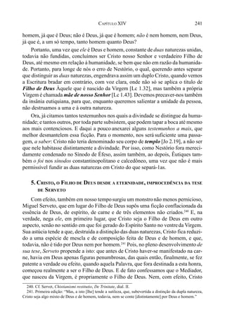241CAPÍTULO XIV
homem, já que é Deus; não é Deus, já que é homem; não é nem homem, nem Deus,
já que é, a um só tempo, tanto homem quanto Deus?
Portanto, uma vez que ele é Deus e homem, constante de duas naturezas unidas,
todavia não fundidas, concluímos ser Cristo nosso Senhor e verdadeiro Filho de
Deus, até mesmo em relação à humanidade, se bem que não em razão da humanida-
de. Portanto, para longe de nós o erro de Nestório, o qual, querendo antes separar
que distinguir as duas naturezas, engendrava assim um duplo Cristo, quando vemos
a Escritura bradar em contrário, com voz clara, onde não só se aplica o título de
Filho de Deus Àquele que é nascido da Virgem [Lc 1.32], mas também a própria
Virgem é chamada mãe de nosso Senhor [Lc 1.43]. Devemos precaver-nos também
da insânia eutiquiana, para que, enquanto queremos salientar a unidade da pessoa,
não destruamos a uma e à outra natureza.
Ora, já citamos tantos testemunhos nos quais a divindade se distingue da huma-
nidade; e tantos outros, por toda parte subsistem, que podem tapar a boca até mesmo
aos mais contenciosos. E daqui a pouco anexarei alguns testemunhos a mais, que
melhor desmantelem essa ficção. Para o momento, nos será suficiente uma passa-
gem, a saber: Cristo não teria denominado seu corpo de templo [Jo 2.19], a não ser
que nele habitasse distintamente a divindade. Por isso, como Nestório fora mereci-
damente condenado no Sínodo de Éfeso, assim também, ao depois, Êutiques tam-
bém o foi nos sínodos constantinopolitano e calcedôneo, uma vez que não é mais
permissível fundir as duas naturezas em Cristo do que separá-1as.
5. CRISTO, O FILHO DE DEUS DESDE A ETERNIDADE, IMPROCEDÊNCIA DA TESE
DE SERVETO
Com efeito, também em nosso temposurgiu um monstronão menos pernicioso,
Miguel Serveto, que em lugar do Filho de Deus supôs uma ficção conflacionada da
essência de Deus, de espírito, de carne e de três elementos não criados.240
E, na
verdade, nega ele, em primeiro lugar, que Cristo seja o Filho de Deus em outro
aspecto, senão no sentido em que foi gerado do Espírito Santo no ventreda Virgem.
Sua astúcia tende a que, destruída a distinção das duas naturezas, Cristo fica reduzi-
do a uma espécie de mescla e de composição feita de Deus e de homem, e que,
todavia, não é tido por Deus nem por homem.241
Pois, no pleno desenvolvimento de
sua tese, Serveto propende a isto: que antes de Cristo haver-se manifestado na car-
ne, havia em Deus apenas figuras penumbrosas, das quais então, finalmente, se fez
patente a verdade ou efeito, quando aquela Palavra, que fora destinada a esta honra,
começou realmente a ser o Filho de Deus. E de fato confessamos que o Mediador,
que nasceu da Virgem, é propriamente o Filho de Deus. Nem, com efeito, Cristo
240. Cf. Servet, Chistianismi restitutio, De Trinitate, dial. II.
241. Primeira edição: “Mas, a isto [lhe] tende a sutileza, que, subevertida a distinção da dupla natureza,
Cristo seja algo mixto de Deus e de homem, todavia, nem se conte [distintamente] por Deus e homem.”
 