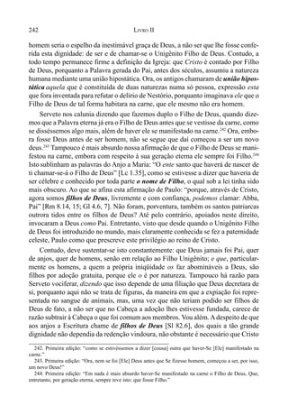 242 LIVRO II
homem seria o espelho da inestimável graça de Deus, a não ser que lhe fosse confe-
rida esta dignidade: de ser e de chamar-se o Unigênito Filho de Deus. Contudo, a
todo tempo permanece firme a definição da Igreja: que Cristo é contado por Filho
de Deus, porquanto a Palavra gerada do Pai, antes dos séculos, assumiu a natureza
humana mediante uma união hipostática. Ora, os antigos chamaram de união hipos-
tática aquela que é constituída de duas naturezas numa só pessoa, expressão esta
que fora inventada para refutar o delírio de Nestório, porquanto imaginava ele que o
Filho de Deus de tal forma habitara na carne, que ele mesmo não era homem.
Serveto nos calunia dizendo que fazemos duplo o Filho de Deus, quando dize-
mos que a Palavra eterna já era o Filho de Deus antes que se vestisse da carne, como
se disséssemos algo mais, além de haver ele se manifestado na carne.242
Ora, embo-
ra fosse Deus antes de ser homem, não se segue que daí começou a ser um novo
deus.243
Tampouco é mais absurdo nossa afirmação de que o Filho de Deus se mani-
festou na carne, embora com respeito à sua geração eterna ele sempre foi Filho.244
Isto sublinham as palavras do Anjo a Maria: “O ente santo que haverá de nascer de
ti chamar-se-á o Filho de Deus” [Lc 1.35], como se estivesse a dizer que haveria de
ser célebre e conhecido por toda parte o nome de Filho, o qual sob a lei tinha sido
mais obscuro. Ao que se afina esta afirmação de Paulo: “porque, através de Cristo,
agora somos filhos de Deus, livremente e com confiança, podemos clamar: Abba,
Pai” [Rm 8.14, 15; Gl 4.6, 7]. Não foram, porventura, também os santos patriarcas
outrora tidos entre os filhos de Deus? Até pelo contrário, apoiados neste direito,
invocaram a Deus como Pai. Entretanto, visto que desde quando o Unigênito Filho
de Deus foi introduzido no mundo, mais claramente conhecida se fez a paternidade
celeste, Paulo como que prescreve este privilégio ao reino de Cristo.
Contudo, deve sustentar-se isto constantemente: que Deus jamais foi Pai, quer
de anjos, quer de homens, senão em relação ao Filho Unigênito; e que, particular-
mente os homens, a quem a própria iniqüidade os faz abomináveis a Deus, são
filhos por adoção gratuita, porque ele o é por natureza. Tampouco há razão para
Serveto vociferar, dizendo que isso depende de uma filiação que Deus decretara de
si, porquanto aqui não se trata de figuras, da maneira em que a expiação foi repre-
sentada no sangue de animais, mas, uma vez que não teriam podido ser filhos de
Deus de fato, a não ser que no Cabeça a adoção lhes estivesse fundada, carece de
razão subtrair à Cabeça o que foi comum aos membros. Vou além.Adespeito de que
aos anjos a Escritura chame de filhos de Deus [Sl 82.6], dos quais a tão grande
dignidade não dependia da redenção vindoura, não obstante é necessário que Cristo
242. Primeira edição: “como se estivéssemos a dizer [cousa] outra que haver-Se [Ele] manifestado na
carne.”
243. Primeira edição: “Ora, nem se foi [Ele] Deus antes que Se fizesse homem, começou a ser, por isso,
um novo Deus!”
244. Primeira edição: “Em nada é mais absurdo haver-Se manifestado na carne o Filho de Deus, Que,
entretanto, por geração eterna, sempre teve isto: que fosse Filho.”
 