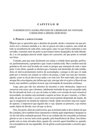 27CAPÍTULO I
C A P I T U L O II
O HOMEM ESTÁ AGORA PRIVADO DE LIBERDADE DA VONTADE
E REDUZIDO A MÍSERA SERVIDÃO
1. PERIGOS A SEREM EVITADOS
Depois que se apercebeu que o domínio do pecado, desde o momento em que pri-
meiro teve o homem atrelado a si, não só grassa em toda a espécie, mas ainda de
todo se assenhoreia de cada alma, resta agora, uma vez que fomos reduzidos a esta
servidão, examinar mais de perto se porventura fomos despojados de toda liberda-
de, e se em qualquer parcela ainda vigora até o presente, até que ponto se estende
sua força.
Contudo, para que mais facilmente nos atinja a verdade desta questão, prefixa-
rei, preliminarmente, o propósito a que visará a matéria toda. Mas o melhor meiode
guardar-se do erro será levando em conta os perigos que ameaçam de uma e outra
parte. Com efeito, quando se declara que o homem está destituído de toda retidão,
disto ele deriva prontamente motivo de acomodação, e porque se diz que ele nada
pode por si mesmo em relação ao cultivo da justiça, a tudo isso tem por inconse-
qüente, como se ele já não tivesse nada a ver com isso. Por outro lado, não se pode
arrogar-lhe coisa alguma, por ínfima que seja, sem que não só se prive a Deus de sua
honra, mas também o próprio homem seja corrompido de temerária confiança.
Logo, para que não nos atiremos de encontro a estes obstáculos, impor-se-á
conservar este curso: que o homem, cabalmente instruído de que em seu poder nada
lhe foi deixado de bom e de que de todos os lados está cercado da mais miserável
necessidade, no entanto seja ensinado a aspirar ao bem, de que é carente; e à liber-
dade, de que foi privado; e assim seja mais incisivamente despertado da inação, do
que se imaginasse ser dotado de suprema virtude. Quão necessário seja este segun-
do aspecto, é impossível que alguém não o veja. Quanto ao primeiro, vejo muitos
sendo objeto de dúvida, mais do que se devia.
Ora, isto posto, além de controvérsia, que ao homem nada se deve detrair do que
lhe é próprio, deve também ficar claramente evidente quão importante é despojar-se
ele de toda falsa exaltação pessoal. Pois se na verdade não foi concedido ao homem
gloriar-se em si mesmo nem ainda quando, pela beneficência de Deus, fora distin-
guido com os mais elevados dons, quanto lhe convém agora humilhar-se, quando,
em conseqüência de sua ingratidão, foi da glória excelsa prostrado a extrema igno-
mínia?
 