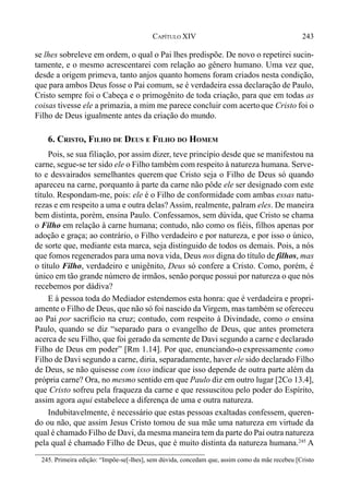 243CAPÍTULO XIV
se lhes sobreleve em ordem, o qual o Pai lhes predispõe. De novo o repetirei sucin-
tamente, e o mesmo acrescentarei com relação ao gênero humano. Uma vez que,
desde a origem primeva, tanto anjos quanto homens foram criados nesta condição,
que para ambos Deus fosse o Pai comum, se é verdadeira essa declaração de Paulo,
Cristo sempre foi o Cabeça e o primogênito de toda criação, para que em todas as
coisas tivesse ele a primazia, a mim me parece concluir com acertoque Cristo foi o
Filho de Deus igualmente antes da criação do mundo.
6. CRISTO, FILHO DE DEUS E FILHO DO HOMEM
Pois, se sua filiação, por assim dizer, teve princípio desde que se manifestou na
carne, segue-se ter sido ele o Filho também com respeito à natureza humana. Serve-
to e desvairados semelhantes querem que Cristo seja o Filho de Deus só quando
apareceu na carne, porquanto à parte da carne não pôde ele ser designado com este
título. Respondam-me, pois: ele é o Filho de conformidade com ambas essas natu-
rezas e em respeito a uma e outra delas? Assim, realmente, palram eles. De maneira
bem distinta, porém, ensina Paulo. Confessamos, sem dúvida, que Cristo se chama
o Filho em relação à carne humana; contudo, não como os fiéis, filhos apenas por
adoção e graça; ao contrário, o Filho verdadeiro e por natureza, e por isso o único,
de sorte que, mediante esta marca, seja distinguido de todos os demais. Pois, a nós
que fomos regenerados para uma nova vida, Deus nos digna do título de filhos, mas
o título Filho, verdadeiro e unigênito, Deus só confere a Cristo. Como, porém, é
único em tão grande número de irmãos, senão porque possui por natureza o que nós
recebemos por dádiva?
E à pessoa toda do Mediador estendemos esta honra: que é verdadeira e propri-
amente o Filho de Deus, que não só foi nascido da Virgem, mas também se ofereceu
ao Pai por sacrifício na cruz; contudo, com respeito à Divindade, como o ensina
Paulo, quando se diz “separado para o evangelho de Deus, que antes prometera
acerca de seu Filho, que foi gerado da semente de Davi segundo a carne e declarado
Filho de Deus em poder” [Rm 1.14]. Por que, enunciando-o expressamente como
Filho de Davi segundo a carne, diria, separadamente, haver ele sido declarado Filho
de Deus, se não quisesse com isso indicar que isso depende de outra parte além da
própria carne? Ora, no mesmo sentido em que Paulo diz em outro lugar [2Co 13.4],
que Cristo sofreu pela fraqueza da carne e que ressuscitou pelo poder do Espírito,
assim agora aqui estabelece a diferença de uma e outra natureza.
Indubitavelmente, é necessário que estas pessoas exaltadas confessem, queren-
do ou não, que assim Jesus Cristo tomou de sua mãe uma natureza em virtude da
qual é chamado Filho de Davi, da mesma maneira tem da parte do Pai outra natureza
pela qual é chamado Filho de Deus, que é muito distinta da natureza humana.245
A
245. Primeira edição: “Impõe-se[-lhes], sem dúvida, concedam que, assim como da mãe recebeu [Cristo
 