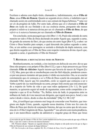 244 LIVRO II
Escritura o adorna com duplo título, chamando-o, indistintamente, ora o Filho de
Deus, ora o Filho do Homem. Quanto ao segundo destes títulos, é indubitáve que é
chamado assim em conformidade com o uso comum da língua hebraica,246
uma vez
ser ele da progênie de Adão. Por outro lado, afirmo que ele é chamado o Filho de
Deus em razão de sua Deidade e de sua essência eterna, porquanto não menos
próprio é referir-se à natureza divina por ser ele chamado o Filho de Deus, do que
referir-se à natureza humana por ser chamado o Filho do Homem.
Em conclusão, nesta passagemque citei [Rm 1.1-4], Paulo não entende de outra
maneira ter sido o Filho de Deus declarado em poder Aquele que, segundo a carne,
foi gerado da semente de Davi, do que ensina em outro lugar [Rm 9.5], a saber: ser
Cristo o Deus bendito para sempre, o qual descende dos judeus segundo a carne.
Ora, se em ambas essas passagens se assinala a distinção da dupla natureza, com
que direito negarão ser o Filho de Deus com respeito à natureza divina Aquele que,
segundo a carne, é igualmente o Filho do Homem?
7. REITERADA A REFUTAÇÃO DAS TESES DE SERVETO
Bombasticamente, na verdade, a isto insistem em defesa de seu erro: diz-se que
Deus não poupou a seu próprio Filho [Rm 8.32], e que o Anjo prescreveu que fosse
chamado Filho do Altíssimo Aquele mesmo que haveria de nascer da Virgem [Lc
1.32]. Mas, para que não se ensoberbeçam com tão fútil objeção, ponderem conos-
co por uns poucos instantes até que ponto é válido seu raciocínio. Ora, se se conclui
corretamente que ele começou a ser o Filho de Deus a partir da concepção, daí ser
chamado Filho Aquele que foi concebido, então se seguirá que começou a ser o
Verbo a partir de sua manifestação na carne, porque João ensina que está anuncian-
do a respeito do Verbo da vida o que suas mãos apalparam [1Jo 1.1]. De igual
maneira, se quiserem seguir tal modo de argumentar, como serão compelidos a in-
terpretar o que se lê no Profeta: “Tu, Belém, terra de Judá, és pequenina entre os
milhares de Judá; de ti me nascerá um dirigente, que regerá meu povo, Israel, e seu
surto é desde o início, desde os dias da eternidade” [Mq 5.2; Mt 2.6]?
Ora, já testifiquei que estamos mui longe de concordar com Nestório, que ima-
ginou um duplo Cristo, quando, segundo nossa doutrina, Cristo nos fez com ele
filhos de Deus por direito de conjunção fraterna, daí que na carne que de nós assu-
miu ele é o Filho Unigênito de Deus.Agostinho247
nos adverte com muita prudência,
que é um maravilhoso espelho da admirável e singular graça de Deus que Jesus
o] em razão de que Se chama o Filho de Davi, assim também tem do Pai [o] em razão de que seja o Filho de
Deus, e que isto é outro e diverso da natureza humana.”
246. Primeira edição: “Quanto ao segundo [desses títulos], disputa se não pode mover de que se diga o
Filho do Homem do uso comum da língua hebraica.”
247. Da Correção e da Graça, capítulo XI, 30; A Cidade de Deus, livro X, capítulo XXIV.
 