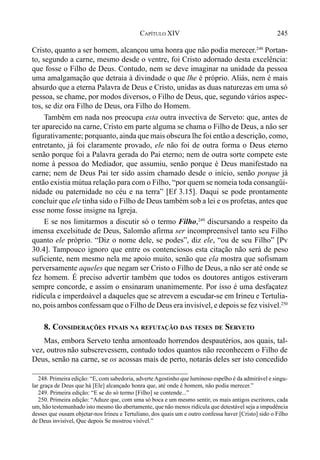 245CAPÍTULO XIV
Cristo, quanto a ser homem, alcançou uma honra que não podia merecer.248
Portan-
to, segundo a carne, mesmo desde o ventre, foi Cristo adornado desta excelência:
que fosse o Filho de Deus. Contudo, nem se deve imaginar na unidade da pessoa
uma amalgamação que detraia à divindade o que lhe é próprio. Aliás, nem é mais
absurdo que a eterna Palavra de Deus e Cristo, unidas as duas naturezas em uma só
pessoa, se chame, por modos diversos, o Filho de Deus, que, segundo vários aspec-
tos, se diz ora Filho de Deus, ora Filho do Homem.
Também em nada nos preocupa esta outra invectiva de Serveto: que, antes de
ter aparecido na carne, Cristo em parte alguma se chama o Filho de Deus, a não ser
figurativamente; porquanto, ainda que mais obscura lhe foi então a descrição, como,
entretanto, já foi claramente provado, ele não foi de outra forma o Deus eterno
senão porque foi a Palavra gerada do Pai eterno; nem de outra sorte compete este
nome à pessoa do Mediador, que assumiu, senão porque é Deus manifestado na
carne; nem de Deus Pai ter sido assim chamado desde o início, senão porque já
então existia mútua relação para com o Filho, “por quem se nomeia toda consangüi-
nidade ou paternidade no céu e na terra” [Ef 3.15]. Daqui se pode prontamente
concluir que ele tinha sido o Filho de Deus também sob a lei e os profetas, antes que
esse nome fosse insigne na Igreja.
E se nos limitarmos a discutir só o termo Filho,249
discursando a respeito da
imensa excelsitude de Deus, Salomão afirma ser incompreensível tanto seu Filho
quanto ele próprio. “Diz o nome dele, se podes”, diz ele, “ou de seu Filho” [Pv
30.4]. Tampouco ignoro que entre os contenciosos esta citação não será de peso
suficiente, nem mesmo nela me apoio muito, senão que ela mostra que sofismam
perversamente aqueles que negam ser Cristo o Filho de Deus, a não ser até onde se
fez homem. É preciso advertir também que todos os doutores antigos estiveram
sempre concorde, e assim o ensinaram unanimemente. Por isso é uma desfaçatez
ridícula e imperdoável a daqueles que se atrevem a escudar-se em Irineu e Tertulia-
no, pois ambos confessam que o Filho de Deus era invisível, e depois se fez visível.250
8. CONSIDERAÇÕES FINAIS NA REFUTAÇÃO DAS TESES DE SERVETO
Mas, embora Serveto tenha amontoado horrendos despautérios, aos quais, tal-
vez, outros não subscrevessem, contudo todos quantos não reconhecem o Filho de
Deus, senão na carne, se os acossas mais de perto, notarás deles ser isto concedido
248. Primeira edição: “E, com sabedoria, adverteAgostinho que luminoso espelho é da admirável e singu-
lar graça de Deus que há [Ele] alcançado honra que, até onde é homem, não podia merecer.”
249. Primeira edição: “E se do só termo [Filho] se contende...”
250. Primeira edição: “Aduze que, com uma só boca e um mesmo sentir, os mais antigos escritores, cada
um, hão testemunhado isto mesmo tão abertamente, que não menos ridícula que detestável seja a impudência
desses que ousam objetar-nos Irineu e Tertuliano, dos quais um e outro confessa haver [Cristo] sido o Filho
de Deus invisível, Que depois Se mostrou visível.”
 