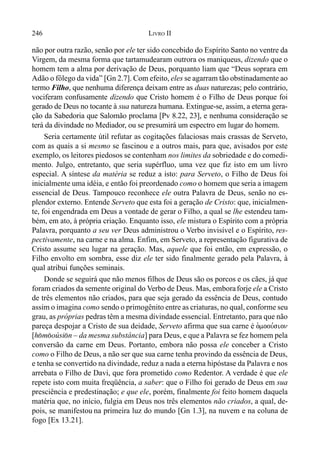 246 LIVRO II
não por outra razão, senão por ele ter sido concebido do Espírito Santo no ventre da
Virgem, da mesma forma que tartamudearam outrora os maniqueus, dizendo que o
homem tem a alma por derivação de Deus, porquanto liam que “Deus soprara em
Adão o fôlego da vida” [Gn 2.7]. Com efeito, eles se agarram tão obstinadamente ao
termo Filho, que nenhuma diferença deixam entre as duas naturezas; pelo contrário,
vociferam confusamente dizendo que Cristo homem é o Filho de Deus porque foi
gerado de Deus no tocante à sua natureza humana. Extingue-se, assim, a eterna gera-
ção da Sabedoria que Salomão proclama [Pv 8.22, 23], e nenhuma consideração se
terá da divindade no Mediador, ou se presumirá um espectro em lugar do homem.
Seria certamente útil refutar as cogitações falaciosas mais crassas de Serveto,
com as quais a si mesmo se fascinou e a outros mais, para que, avisados por este
exemplo, os leitores piedosos se contenham nos limites da sobriedade e do comedi-
mento. Julgo, entretanto, que seria supérfluo, uma vez que fiz isto em um livro
especial. A síntese da matéria se reduz a isto: para Serveto, o Filho de Deus foi
inicialmente uma idéia, e então foi preordenado como o homem que seria a imagem
essencial de Deus. Tampouco reconhece ele outra Palavra de Deus, senão no es-
plendor externo. Entende Serveto que esta foi a geração de Cristo: que, inicialmen-
te, foi engendrada em Deus a vontade de gerar o Filho, a qual se lhe estendeu tam-
bém, em ato, à própria criação. Enquanto isso, ele mistura o Espírito com a própria
Palavra, porquanto a seu ver Deus administrou o Verbo invisível e o Espírito, res-
pectivamente, na carne e na alma. Enfim, em Serveto, a representação figurativa de
Cristo assume seu lugar na geração. Mas, aquele que foi então, em expressão, o
Filho envolto em sombra, esse diz ele ter sido finalmente gerado pela Palavra, à
qual atribui funções seminais.
Donde se seguirá que não menos filhos de Deus são os porcos e os cães, já que
foram criados da semente original do Verbo de Deus. Mas, emboraforje ele a Cristo
de três elementos não criados, para que seja gerado da essência de Deus, contudo
assim o imagina como sendo o primogênito entre as criaturas, no qual, conforme seu
grau, as próprias pedras têm a mesma divindade essencial. Entretanto, para que não
pareça despojar a Cristo de sua deidade, Serveto afirma que sua carne é o`moou,sion
[h(m(oúsi(n – da mesma substância] para Deus, e que a Palavra se fez homem pela
conversão da carne em Deus. Portanto, embora não possa ele conceber a Cristo
como o Filho de Deus, a não ser que sua carne tenha provindo da essência de Deus,
e tenha se convertido na divindade, reduz a nada a eterna hipóstase da Palavra e nos
arrebata o Filho de Davi, que fora prometido como Redentor. A verdade é que ele
repete isto com muita freqüência, a saber: que o Filho foi gerado de Deus em sua
presciência e predestinação; e que ele, porém, finalmente foi feito homem daquela
matéria que, no início, fulgia em Deus nos três elementos não criados, a qual, de-
pois, se manifestou na primeira luz do mundo [Gn 1.3], na nuvem e na coluna de
fogo [Ex 13.21].
 