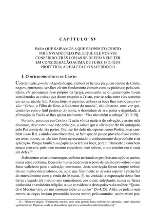 248 LIVRO II
C A P Í T U L O XV
PARA QUE SAIBAMOS A QUE PROPÓSITO CRISTO
FOI ENVIADO PELO PAI, E QUE ELE NOS FOI
CONFERIDO, TRÊS COISAS SE DEVEM NELE TER
EM CONSIDERAÇÃO ACIMA DE TUDO: O OFÍCIO
PROFÉTICO, A REALEZA E O SACERDÓCIO
1. O OFÍCIO PROFÉTICO DE CRISTO
Corretamente, ponderaAgostinho que, embora os herejes preguem o nome de Cristo,
negam, entretanto, ser-lhes ele um fundamento comum com os piedosos; pelo con-
trário, ele permanece bem próprio da Igreja, porquanto, se diligentemente forem
consideradas as coisas que dizem respeito a Cristo, este se acha entre eles somente
em nome, não de fato.Assim, hoje os papistas, embora na boca lhes ressoe a expres-
são: “Cristo, o Filho de Deus, o Redentor do mundo”, não obstante, uma vez que,
contentes com o fútil pretexto do nome, o desnudam de seu poder e dignidade; a
afirmação de Paulo se lhes aplica realmente: “Eles não retêm a cabeça” [Cl 2.19].
Portanto, para que em Cristo a fé ache sólida matéria de salvação, e assim nele
descanse, deve estatuir-se este princípio, a saber: que o ofício que lhe foi outorgado
pelo Pai consta de três partes. Ora, ele foi dado não apenas como Profeta, mas tam-
bém como Rei, e ainda como Sacerdote, se bem que de pouco proveito fosse conhe-
cer estes nomes, se não lhes fosse acrescentado o conhecimento do propósito e da
aplicação. Porque também os papistas os têm na boca, porém friamente e com bem
pouco proveito, pois nem mesmo entendem, nem sabem, o que contém em si cada
um deles.251
Já dissemos anteriormenteque, embora enviando os profetasuns após os outros,
numa série contínua, Deus não nunca desproveu o povo de ensino proveitoso e que
fosse suficiente para a salvação; entretanto, desta convicção foram sempre imbuí-
das as mentes dos piedosos, ou, seja: que finalmente se deveria esperar a plena luz
do entendimento com a vinda do Messias. E, na verdade, a expectação deste fato
havia chegado até mesmo aos samaritanos, aos quais, entretanto, nunca se fizera
conhecida a verdadeira religião, o que se evidencia desta palavra da mulher: “Quan-
do o Messias vier, ele nos ensinará todas as coisas” [Jo 4.25]. Aliás, os judeus nem
mesmo às cegas haviam presumido isso na mente; pelo contrário, assim criam por-
251. Primeira edição: “Friamente, porém, nem com grande fruto, referem-se, ademais, [estas funções]
igualmente no Papismo, onde se desconhece quê em si contenha cada título [desses].”
 