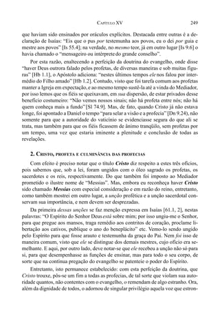 249CAPÍTULO XV
que haviam sido ensinados por oráculos explícitos. Destacada entre outras é a de-
claração de Isaías: “Eis que o pus por testemunha aos povos, eu o dei por guia e
mestre aos povos” [Is 55.4]; na verdade, no mesmo teor, já em outro lugar [Is 9.6] o
havia chamado o “mensageiro ou intérpretedo grande conselho”.
Por esta razão, enaltecendo a perfeição da doutrina do evangelho, onde disse
“haver Deus outrora falado pelos profetas, de diversas maneiras e sob muitas figu-
ras” [Hb 1.1], o Apóstolo adiciona: “nestes últimos tempos ele nos falou por inter-
médio do Filho amado” [Hb 1.2]. Contudo, visto que foi tarefa comum aos profetas
manter a Igreja em expectação,e ao mesmo tempo sustê-la até a vinda do Mediador,
por isso lemos que os fiéis se queixavam, em sua dispersão, de estar privados desse
benefício costumeiro: “Não vemos nossos sinais; não há profeta entre nós; não há
quem conheça mais a fundo” [Sl 74.9]. Mas, de fato, quando Cristo já não estava
longe, foi apontado a Daniel o tempo “para selar a visão e a profecia” [Dn 9.24), não
somente para que a autoridade do vaticínio se evidenciasse segura do que ali se
trata, mas também para que os fiéis ficassem de ânimo tranqüilo, sem profetas por
um tempo, uma vez que estaria iminente a plenitude e conclusão de todas as
revelações.
2. CRISTO, PROFETA E CULMINÂNCIA DAS PROFECIAS
Com efeito é preciso notar que o título Cristo diz respeito a estes três ofícios,
pois sabemos que, sob a lei, foram ungidos com o óleo sagrado os profetas, os
sacerdotes e os reis, respectivamente. Do que também foi imposto ao Mediador
prometido o ilustre nome de “Messias”. Mas, embora eu reconheça haver Cristo
sido chamado Messias com especial consideração e em razão do reino, entretanto,
como também mostrei em outro lugar, a unção profética e a unção sacerdotal con-
servam sua importância, e nem devem ser desprezadas.
Da primeira dessas unções se faz menção expressa em Isaías [61.1, 2], nestas
palavras: “O Espírito do Senhor Deusestá sobre mim; por isso ungiu-me o Senhor,
para que pregue aos mansos, traga remédio aos contritos de coração, proclame li-
bertação aos cativos, publique o ano do beneplácito” etc. Vemo-lo sendo ungido
pelo Espírito para que fosse arauto e testemunha da graça do Pai. Nem foi isso de
maneira comum, visto que ele se distingue dos demais mestres, cujo ofício era se-
melhante. E aqui, por outro lado, deve notar-se que ele recebeu a unção não só para
si, para que desempenhasse as funções de ensinar, mas para todo o seu corpo, de
sorte que na contínua pregação do evangelho se patenteie o poder do Espírito.
Entretanto, isto permanece estabelecido: com esta perfeição da doutrina, que
Cristo trouxe, pôs-se um fim a todas as profecias, de tal sorte que violam sua auto-
ridade quantos, não contentes com o evangelho, o remendam de algo estranho. Ora,
além da dignidade de todos, o adornou de singular privilégio aquela voz que estron-
 
