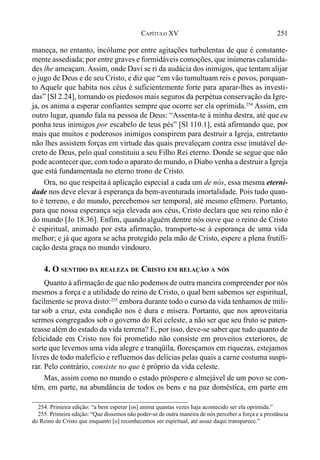 251CAPÍTULO XV
maneça, no entanto, incólume por entre agitações turbulentas de que é constante-
mente assediada; por entre graves e formidáveis comoções, que inúmeras calamida-
des lhe ameaçam. Assim, onde Davi se ri da audácia dos inimigos, que tentam alijar
o jugo de Deus e de seu Cristo, e diz que “em vão tumultuam reis e povos, porquan-
to Aquele que habita nos céus é suficientemente forte para aparar-lhes as investi-
das” [Sl 2.24], tornando os piedosos mais seguros da perpétua conservação da Igre-
ja, os anima a esperar confiantes sempre que ocorre ser ela oprimida.254
Assim, em
outro lugar, quando fala na pessoa de Deus: “Assenta-te à minha destra, até que eu
ponha teus inimigos por escabelo de teus pés” [Sl 110.1], está afirmando que, por
mais que muitos e poderosos inimigos conspirem para destruir a Igreja, entretanto
não lhes assistem forças em virtude das quais prevaleçam contra esse imutável de-
creto de Deus, pelo qual constituiu a seu Filho Rei eterno. Donde se segue que não
pode acontecer que, com todo o aparato do mundo, o Diabo venha a destruir a Igreja
que está fundamentada no eterno trono de Cristo.
Ora, no que respeitaà aplicação especial a cada um de nós, essa mesma eterni-
dade nos deve elevar à esperança da bem-aventurada imortalidade. Pois tudo quan-
to é terreno, e do mundo, percebemos ser temporal, até mesmo efêmero. Portanto,
para que nossa esperança seja elevada aos céus, Cristo declara que seu reino não é
do mundo [Jo 18.36]. Enfim, quando alguém dentre nós ouve que o reino de Cristo
é espiritual, animado por esta afirmação, transporte-se à esperança de uma vida
melhor; e já que agora se acha protegido pela mão de Cristo, espere a plena frutifi-
cação desta graça no mundo vindouro.
4. O SENTIDO DA REALEZA DE CRISTO EM RELAÇÃO A NÓS
Quanto à afirmação de que não podemos de outra maneira compreender por nós
mesmos a força e a utilidade do reino de Cristo, o qual bem sabemos ser espiritual,
facilmente se prova disto:255
embora durante todo o curso da vida tenhamos de mili-
tar sob a cruz, esta condição nos é dura e mísera. Portanto, que nos aproveitaria
sermos congregados sob o governo do Rei celeste, a não ser que seu fruto se paten-
teasse além do estado da vida terrena? E, por isso, deve-se saber que tudo quanto de
felicidade em Cristo nos foi prometido não consiste em proveitos exteriores, de
sorte que levemos uma vida alegre e tranqüila, floresçamos em riquezas, estejamos
livres de todo malefício e refluemos das delícias pelas quais a carne costuma suspi-
rar. Pelo contrário, consiste no que é próprio da vida celeste.
Mas, assim como no mundo o estado próspero e almejável de um povo se con-
tém, em parte, na abundância de todos os bens e na paz doméstica, em parte em
254. Primeira edição: “a bem esperar [os] anima quantas vezes haja acontecido ser ela oprimida.”
255. Primeira edição: “Que dissemos não poder-se de outra maneira de nós perceber a força e a prestância
do Reino de Cristo que enquanto [o] reconhecemos ser espiritual, até assaz daqui transparece.”
 